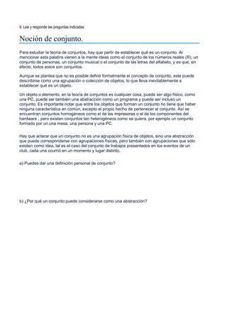 9. Lee y responde las preguntas indicadas
Noción de conjunto.
Para estudiar la teoría de conjuntos, hay que partir de establecer qué es un conjunto. Al
mencionar esta palabra vienen a la mente ideas como el conjunto de los números reales (R), un
conjunto de personas, un conjunto musical o el conjunto de las letras del alfabeto, y es que, en
efecto, todos estos son conjuntos.
Aunque se plantea que no es posible definir formalmente el concepto de conjunto, este puede
describirse como una agrupación o colección de objetos, lo que lleva inevitablemente a
establecer qué es un objeto.
Un objeto o elemento, en la teoría de conjuntos es cualquier cosa, puede ser algo físico, como
una PC, puede ser también una abstracción como un programa y puede ser incluso un
conjunto. Es importante notar que entre los objetos que forman un conjunto no tiene que haber
ninguna característica en común, excepto el propio hecho de pertenecer al conjunto. Así se
encuentran conjuntos homogéneos como el de las impresoras o el de los componentes del
hardware , pero existen conjuntos tan heterogéneos como se quiera, por ejemplo un conjunto
formado por un una mesa, una persona y una PC.
Hay que aclarar que un conjunto no es una agrupación física de objetos, sino una abstracción
que puede corresponderse con agrupaciones físicas, pero también con agrupaciones que sólo
existen como idea, tal es el caso del conjunto de trabajos presentados en los eventos de un
club, cada una ocurrió en un momento y lugar distinto.
a) Puedes dar una definición personal de conjunto?
b) ¿Por qué un conjunto puede considerarse como una abstracción?
 