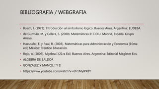 BIBLIOGRAFIA / WEBGRAFIA
• Bosch, J. (1973). Introducción al simbolismo lógico. Buenos Aires, Argentina: EUDEBA.
• de Guzmán, M. y Cólera, S. (2000). Matemáticas II: C.O.U. Madrid, España: Grupo
Anaya.
• Haeussler, E. y Paul, R. (2003). Matemáticas para Administración y Economía (10ma
ed.) México: Prentice Educación.
• Rojo, A. (2006). Álgebra I (21ra Ed.) Buenos Aires, Argentina: Editorial Magíster Eos.
• ALGEBRA DE BALDOR
• GONZALEZ Y MANCIL I Y II
• https://www.youtube.com/watch?v=6fr1MylPK8Y
 