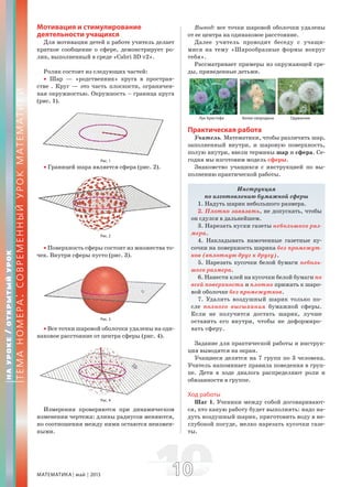 МАТЕМАТИКА май 2013 1010
Мотивация и стимулирование
деятельности учащихся
Для мотивации детей к работе учитель делает
краткое сообщение о сфере, демонстрирует ро-
лик, выполненный в среде «Cabri 3D v2».
Ролик состоит из следующих частей:
• Шар — «родственник» круга в простран-
стве . Круг — это часть плоскости, ограничен-
ная окружностью. Окружность – граница круга
(рис. 1).
Рис. 1
• Границей шара является сфера (рис. 2).
Рис. 2
• Поверхность сферы состоит из множества то-
чек. Внутри сферы пусто (рис. 3).
Рис. 3
• Все точки шаровой оболочки удалены на оди-
наковое расстояние от центра сферы (рис. 4).
Рис. 4
Измерения проверяются при динамическом
изменении чертежа: длины радиусов меняются,
но соотношения между ними остаются неизмен-
ными.
Вывод: все точки шаровой оболочки удалены
от ее центра на одинаковое расстояние.
Далее учитель проводит беседу с учащи-
мися на тему «Шарообразные формы вокруг
тебя».
Рассматривает примеры из окружающей сре-
ды, приведенные детьми.
Лук Христофа Белая смородина Одуванчик
Практическая работа
Учитель. Математики, чтобы различить шар,
заполненный внутри, и шаровую поверхность,
полую внутри, ввели термины шар и сфера. Се-
годня мы изготовим модель сферы.
Знакомство учащихся с инструкцией по вы-
полнению практической работы.
Инструкция
по изготовлению бумажной сферы
1. Надуть шарик небольшого размера.
2. Плотно завязать, не допускать, чтобы
он сдулся в дальнейшем.
3. Нарезать куски газеты небольшого раз-
мера.
4. Накладывать намоченные газетные ку-
сочки на поверхность шарика без промежут-
ков (вплотную друг к другу).
5. Нарезать кусочки белой бумаги неболь-
шого размера.
6. Нанести клей на кусочки белой бумаги по
всей поверхности и плотно прижать к шаро-
вой оболочке без промежутков.
7. Удалить воздушный шарик только по-
сле полного высыхания бумажной сферы.
Если не получится достать шарик, лучше
оставить его внутри, чтобы не деформиро-
вать сферу.
Задание для практической работы и инструк-
ция выводятся на экран.
Учащиеся делятся на 7 групп по 3 человека.
Учитель напоминает правила поведения в груп-
пе. Дети в ходе диалога распределяют роли и
обязанности в группе.
Ход работы
Шаг 1. Ученики между собой договаривают-
ся, кто какую работу будет выполнять: надо на-
дуть воздушный шарик, приготовить воду в не-
глубокой посуде, мелко нарезать кусочки газе-
ты.
НАУРОКЕ/ОТКРЫТЫЙУРОК
ТЕМАНОМЕРА:СОВРЕМЕННЫЙУРОКМАТЕМАТИКИ
 
