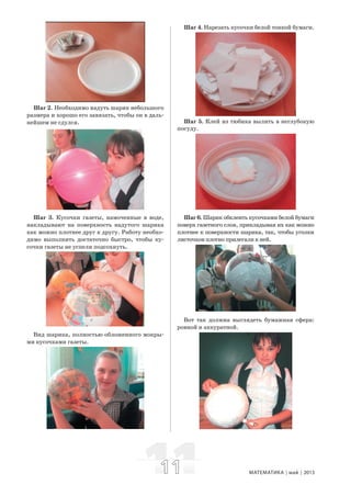 1111 МАТЕМАТИКА май 2013
Шаг 2. Необходимо надуть шарик небольшого
размера и хорошо его завязать, чтобы он в даль-
нейшем не сдулся.
Шаг 3. Кусочки газеты, намоченные в воде,
накладывают на поверхность надутого шарика
как можно плотнее друг к другу. Работу необхо-
димо выполнить достаточно быстро, чтобы ку-
сочки газеты не успели подсохнуть.
Вид шарика, полностью обложенного мокры-
ми кусочками газеты.
Шаг 4. Нарезать кусочки белой тонкой бумаги.
Шаг 5. Клей из тюбика вылить в неглубокую
посуду.
Шаг 6. Шарик обклеить кусочками белой бумаги
поверх газетного слоя, прикладывая их как можно
плотнее к поверхности шарика, так, чтобы уголки
листочков плотно прилегали к ней.
Вот так должна выглядеть бумажная сфера:
ровной и аккуратной.
 