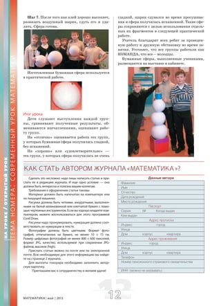 МАТЕМАТИКА май 2013 1212
Шаг 7. После того как клей хорошо высохнет,
развязать воздушный шарик, сдуть его и уда-
лить. Сфера готова.
Изготовленная бумажная сфера используется
в практической работе.
Итог урока
Дети слушают выступления каждой груп-
пы, сравнивают полученные результаты, об-
мениваются впечатлениями, оценивают рабо-
ту групп.
На «отлично» оценивается работа тех групп,
у которых бумажная сфера получилась гладкой,
без искажений.
На «хорошо» или «удовлетворительно» —
тех групп, у которых сфера получилась не очень
гладкой, шарик сдувался во время просушива-
ния и сфера получилась искаженной. Такие сфе-
ры сохраняются с целью использования отдель-
ных их фрагментов в следующей практической
работе.
Учитель благодарит всех ребят за проведен-
ную работу и дружную обстановку во время за-
нятия. Уточняет, что все группы работали как
КОМАНДА, что все – молодцы.
Бумажные сферы, выполненные учениками,
размещаются на выставке в кабинете.
НАУРОКЕ/ОТКРЫТЫЙУРОК
ТЕМАНОМЕРА:СОВРЕМЕННЫЙУРОКМАТЕМАТИКИ
Сделать это несложно: надо лишь написать статью и при-
слать ее в редакцию журнала. И еще одно условие — она
должна быть интересна и полезна вашим коллегам.
Требования к оформлению статьи таковы:
Материал должен быть напечатан на компьютере или
на пишущей машинке.
Рисунки должны быть четкими, аккуратными, выполнен-
ными на белой нелинованной или клетчатой бумаге с помо-
щью чертежных инструментов. Если вы хорошо владеете ком-
пьютером, можете воспользоваться для этого программой
Corel Draw.
Рисунки надо пронумеровать, нумерация должна соот-
ветствовать их нумерации в тексте.
Фотографии должны быть цветными. Формат фото-
графий, отпечатанных на бумаге, не менее 10 × 15 см.
Размер цифровых фотографий не менее 800 × 600 пикселей,
формат JPG, качество, используемое при сохранении JPG-
файлов, высокое (high).
Прислать статью можно по почте или по электронной
почте. Всю необходимую для этого информацию вы найде-
те на странице 2 журнала.
Для выплаты гонорара необходимо заполнить автор-
скую карточку.
Приглашаем вас к сотрудничеству и желаем удачи!
Данные автора
Фамилия
Имя
Отчество
Дата рождения
Место рождения
Паспорт
Серия № Когда выдан
Кем выдан
Адрес прописки
Индекс город
Улица
Дом корпус квартира
Адрес проживания
Индекс город
Улица
Дом корпус квартира
Телефон
Номер пенсионного страхового свидетельства
ИНН (можно не указывать)
КАКСТАТЬАВТОРОМ ЖУРНАЛА«МАТЕМАТИКА»?
 