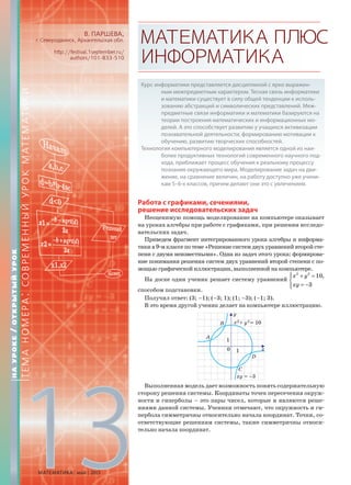 В. ПАРШЕВА,
г. Северодвинск, Архангельская обл.
http://festival.1september.ru/
authors/101-833-510
МАТЕМАТИКАПЛЮС
ИНФОРМАТИКА
Курс информатики представляется дисциплиной с ярко выражен-
ным межпредметным характером. Тесная связь информатики
и математики существует в силу общей тенденции к исполь-
зованию абстракций и символических представлений. Меж-
предметные связи информатики и математики базируются на
теории построения математических и информационных мо-
делей. А это способствует развитию у учащихся активизации
познавательной деятельности, формированию мотивации к
обучению, развитию творческих способностей.
Технология компьютерного моделирования является одной из наи-
более продуктивных технологий современного научного под-
хода, приближает процесс обучения к реальному процессу
познания окружающего мира. Моделирование задач на дви-
жение, на сравнение величин, на работу доступно уже учени-
кам 5–6-х классов, причем делают они это с увлечением.
Работа с графиками, сечениями,
решение исследовательских задач
Неоценимую помощь моделирование на компьютере оказывает
на уроках алгебры при работе с графиками, при решении исследо-
вательских задач.
Приведем фрагмент интегрированного урока алгебры и информа-
тикив9-мклассепотеме«Решениесистемдвухуравненийвторойсте-
пени с двумя неизвестными». Одна из задач этого урока: формирова-
ние понимания решения систем двух уравнений второй степени с по-
мощью графической иллюстрации, выполненной на компьютере.
На доске один ученик решает систему уравнений
2 2
10,
3
x y
xy
⎧ + =⎪
⎨
= −⎪⎩
способом подстановки.
Получил ответ: (3; –1); (–3; 1); (1; –3); (–1; 3).
В это время другой ученик делает на компьютере иллюстрацию.
Выполненная модель дает возможность понять содержательную
сторону решения системы. Координаты точек пересечения окруж-
ности и гиперболы – это пары чисел, которые и являются реше-
ниями данной системы. Ученики отмечают, что окружность и ги-
пербола симметричны относительно начала координат. Точки, со-
ответствующие решениям системы, также симметричны относи-
тельно начала координат.
НАУРОКЕ/ОТКРЫТЫЙУРОК
ТЕМАНОМЕРА:СОВРЕМЕННЫЙУРОКМАТЕМАТИКИ
МАТЕМАТИКА май 2013
13
 