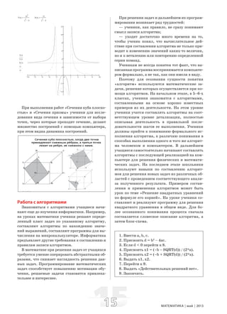 1515 МАТЕМАТИКА май 2013
Y x( )
3x
2
x
2
4−
:= K x( )
12
x
2
4−
:=
10 8 6 4 2 0 2 4 6 8 10
4
2
2
4
6
8
10
12
Y x( )
L x( )
K x( )
x1
x2
При выполнении работ «Сечения куба плоско-
стью» и «Сечения призмы» ученики для иссле-
дования вида сечения в зависимости от выбора
точек, через которые проходит сечение, делают
множество построений с помощью компьютера,
при этом видна динамика построений.
Работа с алгоритмами
Знакомиться с алгоритмами учащиеся начи-
нают еще до изучения информатики. Например,
на уроках математики ученики решают опреде-
ленный класс задач по указанному алгоритму,
составляют алгоритмы по нахождению значе-
ний выражений, составляют программы для вы-
числения на микрокалькуляторе. Информатика
предъявляет другие требования к составлению и
правилам записи алгоритмов.
В математике при решении задач от учащихся
требуется умение оперировать абстрактными об-
разами, что снижает наглядность решения дан-
ных задач. Программирование математических
задач способствует повышению мотивации обу-
чения, решаемые задачи становятся привлека-
тельнее и интереснее.
При решении задач и дальнейшем их програм-
мировании возникает ряд трудностей:
— ученики, как правило, не сразу понимают
смысл записи алгоритма;
— уходит достаточно много времени на то,
чтобы ученик понял, что вычислительное дей-
ствие при составлении алгоритма не только при-
водит к изменению значений каких-то величин,
но и к ветвлению или повторению определенной
серии команд.
Ученикам не всегда понятен тот факт, что на-
писанная программа воспринимается компьюте-
ром формально, а не так, как они имели в виду.
Поэтому для осознания сущности понятия
«алгоритм» используются математические за-
дачи, решение которых осуществляется при по-
мощи алгоритмов. На начальном этапе, в 5–6-х
классах, ученики знакомятся с алгоритмами,
составленными на основе хорошо известных
примеров из их деятельности. На этом уровне
ученики учатся составлять алгоритмы на соот-
ветствующем уровне детализации, полностью
описывая деятельность в правильной после-
довательности шагов ее выполнения. Ученики
должны прийти к пониманию формального ис-
полнения алгоритма, к различию понимания в
способах выполнения одного и того же алгорит-
ма человеком и компьютером. В дальнейшем
учащиеся самостоятельно начинают составлять
алгоритмы с последующей реализацией на ком-
пьютере для решения физических и математи-
ческих задач. На последнем этапе школьники
используют навыки по составлению алгорит-
мов для решения новых задач из различных об-
ластей с проведением соответствующего анали-
за полученного результата. Примером состав-
ления и применения алгоритмов может быть
урок по теме «Решение квадратных уравнений
по формуле его корней». На уроке ученики со-
ставляют и реализуют программу для решения
квадратного уравнения в общем виде. Для бо-
лее осознанного понимания процесса сначала
составляется словесное описание алгоритма, а
затем блок-схема.
1. Ввести a, b, c.
2. Присвоить d = b2
– 4ac.
3. Если d < 0 перейти к 8.
4. Присвоить x1 = (–b – SQRT(d)) / (2*a).
5. Присвоить x2 = (–b + SQRT(d)) / (2*a).
6. Выдать x1, x2.
7. Перейти к 9.
8. Выдать «Действительных решений нет».
9. Закончить.
 