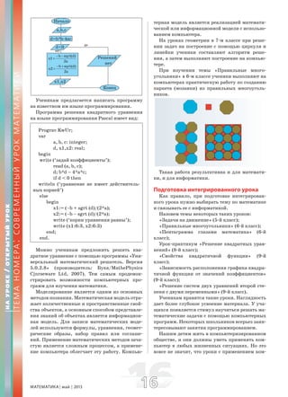 МАТЕМАТИКА май 2013 1616
Ученикам предлагается написать программу
на известном им языке программирования.
Программа решения квадратного уравнения
на языке программирования Pascal имеет вид:
Prograv KwUr;
var
a, b, c: integer;
d, x1,x2: real;
begin
write (‘задай коэффициенты’);
read (a, b, c);
d; b*d – 4*a*c;
if d < 0 then
writeln (‘уравнение не имеет действитель-
ных корней’)
else
begin
x1:= (–b + sgrt (d)/(2*a);
x2:= (–b – sgrt (d)/(2*a);
write (‘корни уравнения равны’);
write (x1:6:3, x2:6:3)
end;
end.
Можно ученикам предложить решить ква-
дратное уравнение с помощью программы «Уни-
версальный математический решатель. Версия
5.0.2.8» (производитель: Бука/MathePhysics
Cjnrseware Ltd, 2007). Тем самым продемон-
стрировать возможности компьютерных про-
грамм для изучения математики.
Моделирование является одним из основных
методов познания. Математическая модель отра-
жает количественные и пространственные свой-
ства объектов, а основным способом представле-
ния знаний об объектах является информацион-
ная модель. Для записи математических моде-
лей используются формулы, уравнения, геомет-
рические образы, набор правил или соглаше-
ний. Применение математических методов зача-
стую является сложным процессом, а примене-
ние компьютера облегчает эту работу. Компью-
терная модель является реализацией математи-
ческой или информационной модели с использо-
ванием компьютера.
На уроках геометрии в 7-м классе при реше-
нии задач на построение с помощью циркуля и
линейки ученики составляют алгоритм реше-
ния, а затем выполняют построение на компью-
тере.
При изучении темы «Правильные много-
угольники» в 6-м классе ученики выполняют на
компьютерах практическую работу по созданию
паркета (мозаики) из правильных многоуголь-
ников.
Такая работа результативна и для математи-
ки, и для информатики.
Подготовка интегрированного урока
Как правило, при подготовке интегрирован-
ного урока нужно выбирать тему по математике
и связывать ее с информатикой.
Назовем темы некоторых таких уроков:
«Задачи на движение» (5-й класс);
«Правильные многоугольники» (6-й класс);
«Пентаграмма глазами математика» (6-й
класс);
Урок-практикум «Решение квадратных урав-
нений» (8-й класс);
«Свойства квадратичной функции» (9-й
класс);
«Зависимость расположения графика квадра-
тичной функции от значений коэффициентов»
(9-й класс);
«Решение систем двух уравнений второй сте-
пени с двумя переменными» (9-й класс).
Ученикам нравятся такие уроки. Наглядность
дает более глубокое усвоение материала. У уча-
щихся появляется стимул научиться решать ма-
тематические задачи с помощью компьютерных
программ. Некоторых школьников всерьез заин-
тересовывают занятия программированием.
Нашим детям жить в компьютеризированном
обществе, и они должны уметь применять ком-
пьютер в любых жизненных ситуациях. Но это
вовсе не значит, что уроки с применением ком-
НАУРОКЕ/ОТКРЫТЫЙУРОК
ТЕМАНОМЕРА:СОВРЕМЕННЫЙУРОКМАТЕМАТИКИ
b sqrt(d)
x1
2a
− −
=
b sqrt(d)
x2
2a
− +
=
да
нет
 