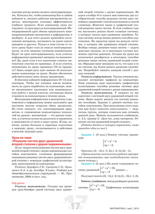 1717 МАТЕМАТИКА май 2013
пьютера всегда можно назвать интегрированны-
ми. Хотелось бы, чтобы компьютер был в любом
кабинете и, являясь рабочим инструментом пе-
дагога, многократно усиливал эффективность
учебного процесса. Если компьютер лишь ин-
струмент, то урок вряд ли интегрированный. Ин-
тегрированный урок обязан предполагать взаи-
мопроникновение математики в информатику и
наоборот. А для этого должно произойти согла-
сование материала, изучаемого на уроке одного
предмета и другого. Только в этом случае от та-
кого урока будет толк (в смысле интегрирован-
ности, то есть видения учеником взаимосвязи).
Будет ли урок интегрированным, если учитель
информатики применяет материал из математи-
ки? Да, даже если в его подготовке учитель ма-
тематики участия не принимал. А если учитель
математики на уроке применил CD по предме-
ту? Здесь скорее речь идет именно об использо-
вании компьютера на уроке. Нужно обеспечить
действительную связь между предметами.
В обычном кабинете информатики 10–15 ком-
пьютеров. Чтобы все ученики имели возмож-
ность на уроке поработать на компьютере, мож-
но организовать групповую или индивидуаль-
ную работу с целым классом, поочередно меняя
учащихся за компьютером в течение урока.
Интеграцию информатики в математику и ма-
тематики в информатику можно выполнить при
изучении многих вопросов обеих дисциплин.
Но стоит помнить, что «интегрирование пред-
метов» и «применение компьютерных техноло-
гий на уроках» математики — это разные поня-
тия, и учителю нужно их различать и применять
в зависимости от цели и задач урока. И еще, ко-
нечно, нужна большая и серьезная подготовка
к каждому уроку, согласованность в действиях
учителей, ведущих урок.
Урок по теме
«Решение систем двух уравнений
второй степени с двумя переменными»
Цели: закрепление решения систем двух урав-
нений второй степени с двумя переменными спо-
собом подстановки, сложения; формирование
понимания решения систем двух уравнений вто-
рой степени с помощью графической иллюстра-
ции, выполненной на компьютере.
Учебник: Дорофеев Г.В., Суворова С.Б., Буни-
мович Е.А. и др. Алгебра. 9 класс. Учебник для
общеобразовательных учреждений. — М.: Про-
свещение, 2004 и посл. изд.
Ход урока
Учитель математики. Сегодня мы прове-
дем урок-бенефис одной системы двух уравне-
ний второй степени с двумя переменными. Из
курса алгебры 8-го класса вам известны два ал-
гебраических способа решения систем двух ли-
нейных уравнений: способ подстановки и способ
сложения. Известен также и графический спо-
соб решения таких систем. В этом учебном году
вы научились решать более сложные системы,
в которых только одно уравнение линейное. Та-
кую систему всегда можно решить способом под-
становки. На прошлом уроке вы решали систе-
мы, в которых оба уравнения второй степени.
Вообще говоря, решение таких систем — задача
довольно трудная, но в некоторых случаях воз-
можны простые решения. Сегодня на уроке мы
попытаемся разобраться в некоторых способах
решения таких систем уравнений второй степе-
ни. Обращаю ваше внимание на то, что одну и ту
же систему мы будем решать разными способа-
ми. Попробуйте оценить каждый способ с раз-
ных позиций.
Учитель информатики. Группа учеников вы-
полняет построение графиков на компьютере.
Этим ученикам надо подготовить графическую
иллюстрацию способов решения системы двух
уравнений второй степени с двумя переменными.
Учитель математики. У каждого из вас
карточки с системой двух уравнений второй сте-
пени. Ваша задача: решить эту систему разны-
ми способами. Задание 1: решите систему спо-
собом подстановки. При выполнении этого зада-
ния вам будут помогать консультанты — твор-
ческая группа, которая помогала нам готовить
данный урок. Можете пользоваться учебником,
п. 3.5, пример 4: «Для тех, кому интересно. Ре-
шение систем уравнений второй степени».
(Работа дается в четырех вариантах, ниже
приведен один из них.)
Задание 1. (3 мин.) Решите систему уравне-
ний:
2 2
5,
2.
x y
xy
⎧ + =⎪
⎨
= −⎪⎩
Ответы: (1; –2); (–1; 2); (–2; 1); (2; –1).
(Правильность выполнения работы проверя-
ют консультанты, при необходимости оказы-
вают помощь.)
Задание 2. (3 мин.) На доске следующую си-
стему уравнений
2 2
10,
3
x y
xy
⎧ + =⎪
⎨
= −⎪⎩
решает …
Получаетответ:(3;–1);(–3;1);(1;–3);(–1;3).
Работа с учебником. Автор разбирает решение
системы
2 2
10,
3.
x y
xy
⎧ + =⎪
⎨
= −⎪⎩
Графическая иллюстрация
 