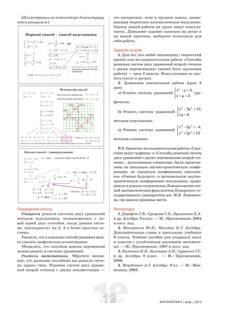 1919 МАТЕМАТИКА май 2013
(Иллюстрации на компьютере демонстриру-
ются учащимся.)
Подведение итогов
Учащиеся решили системы двух уравнений
методом подстановки, познакомились с но-
вой идеей двух способов, когда данная систе-
ма «распадается» на 2, 4 и более простых си-
стемы.
Увидели, что к каждому способу решения мож-
но сделать графическую иллюстрацию.
Убедились, что способом замены переменной
можно решать и системы уравнений.
Учитель математики. Обратите внима-
ние, что разными способами мы решали систе-
му одного типа. Решение систем двух уравне-
ний второй степени с двумя неизвестными —
это интересная, хотя и трудная задача, разви-
вающая творческое математическое мышление.
Оценку вашей работы на уроке дадут консуль-
танты. Домашнее задание записано на доске и
на вашей карточке, выберите посильную для
себя работу.
Задание на дом
1. Для тех, кто любит математику: творческий
проект или исследовательская работа «Способы
решения систем двух уравнений второй степени
с двумя переменными» (может быть групповая
работа) — срок 2 недели. Консультация по про-
екту (число и время).
2. Домашняя контрольная работа (срок 3
дня).
а) Решить систему уравнений
2
3,
3
x y
x y
⎧ − =⎪
⎨
+ =⎪⎩
гра-
фически.
б) Решить систему уравнений
2 2
3 12,
6
x y
xy
⎧ − =⎪
⎨
=⎪⎩
методом подстановки.
в) Решить систему уравнений
2 2
2 2
2 4,
2 12
x y
x y
⎧ − = −⎪
⎨
+ =⎪⎩
методом сложения.
P.S.Проектно-исследовательскиеработы«След-
ствие ведут графики» и «Способы решения систем
двух уравнений с двумя переменными второй сте-
пени» , выполненные учениками, были представ-
лены на школьную научно-практическую конфе-
ренцию, на городскую конференцию школьни-
ков «Ученые будущего» и региональную научно-
практическую конференцию школьников, прово-
димую в рамках студенческих Ломоносовских чте-
ний математическим факультетом Поморского го-
сударственного университета им. М.В. Ломоносо-
ва, где заняли призовые места.
Литература
1. Дорофеев Г.В., Суворова С.Б., Бунимович Е.А.
и др. Алгебра. 9 класс. — М.: Просвещение, 2004
и посл. изд.
2. Макарычев Ю.Н., Миндюк Н.Г. Алгебра.
Дополнительные главы к школьному учебнику
9 класса. Учебное пособие для учащихся школ
и классов с углубленным изучением математи-
ки. — М.: Просвещение, 1997 и посл. изд.
3. Виленкин Н.Я., Виленкин А.Н., Сурвилло Г.С.
и др. Алгебра. 8 класс. — М.: Просвещение,
2006.
4. Мордкович А.Г. Алгебра. 9 кл. — М.: Мне-
мозина, 2003.
 