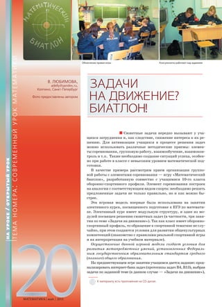 20МАТЕМАТИКА май 2013
В. ЛЮБИМОВА,
adelly@yandex.ru,
Колпино, Санкт-Петербург
Фото предоставлены автором
ЗАДАЧИ
НАДВИЖЕНИЕ?
БИАТЛОН!
Сюжетные задачи нередко вызывают у уча-
щихся затруднения и, как следствие, снижение интереса к их ре-
шению. Для активизации учащихся в процессе решения задач
можно использовать различные методические приемы: элемен-
ты соревнования, групповую работу, взаимообучение, взаимокон-
троль и т.п. Также необходимо создание ситуаций успеха, особен-
но при работе в классе с невысоким уровнем математической под-
готовки.
В качестве примера рассмотрим прием организации группо-
вой работы с элементами соревнования — игру «Математический
биатлон», разработанную совместно с учащимися 10-го класса
оборонно-спортивного профиля. Элемент соревнования построен
на аналогии с соответствующим видом спорта: необходимо решить
предложенные задачи не только правильно, но и как можно бы-
стрее.
Эта игровая модель впервые была использована на занятии
элективного курса, посвященного подготовке к ЕГЭ по математи-
ке. Элективный курс имеет модульную структуру, и один из мо-
дулей посвящен решению сюжетных задач (в частности, три заня-
тия по теме «Задачи на движение»). Так как класс имеет оборонно-
спортивный профиль, то обращение к спортивной тематике не слу-
чайно, при этом создаются условия для развития общекультурных
компетенций (знакомство с правилами реальной спортивной игры
и их интерпретация на учебном материале).
Осуществление данной игровой модели создает условия для
развития метапредметных умений, установленных Федераль-
ным государственным образовательным стандартом среднего
(полного) общего образования.
На предшествующем игре занятии учащимся дается задание: проа-
нализировать интернет-банк задач (прототипы задач В4, В13), выбрав
задачи по заданной теме (в данном случае — «Задачи на движение»),
НАУРОКЕ/ОТКРЫТЫЙУРОК
ТЕМАНОМЕРА:СОВРЕМЕННЫЙУРОКМАТЕМАТИКИ
Объяснение правил игры Консультанты работают над заданием
К материалу есть приложение на CD-диске.
 