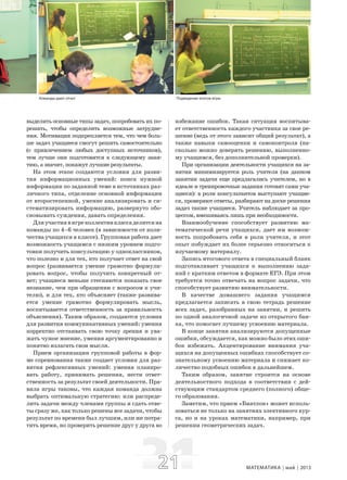 2121 МАТЕМАТИКА май 2013
выделить основные типы задач, попробовать их по-
решать, чтобы определить возможные затрудне-
ния. Мотивация подкрепляется тем, что чем боль-
ше задач учащиеся смогут решить самостоятельно
(с привлечением любых доступных источников),
тем лучше они подготовятся к следующему заня-
тию, а значит, покажут лучшие результаты.
На этом этапе создаются условия для разви-
тия информационных умений: поиск нужной
информации по заданной теме в источниках раз-
личного типа, отделение основной информации
от второстепенной, умение анализировать и си-
стематизировать информацию, развернуто обо-
сновывать суждения, давать определения.
Дляучастиявигреколлективклассаделитсяна
команды по 4–6 человек (в зависимости от коли-
чества учащихся в классе). Групповая работа дает
возможность учащимся с низким уровнем подго-
товки получить консультацию у одноклассников,
что полезно и для тех, кто получает ответ на свой
вопрос (развивается умение грамотно формули-
ровать вопрос, чтобы получить конкретный от-
вет; учащиеся меньше стесняются показать свое
незнание, чем при обращении с вопросом к учи-
телю), и для тех, кто объясняет (также развива-
ется умение грамотно формулировать мысль,
воспитывается ответственность за правильность
объяснения). Таким образом, создаются условия
для развития коммуникативных умений: умения
корректно отстаивать свою точку зрения и ува-
жать чужое мнение, умения аргументированно и
понятно излагать свои мысли.
Прием организации групповой работы в фор-
ме соревнования также создает условия для раз-
вития рефлексивных умений: умения планиро-
вать работу, принимать решения, нести ответ-
ственность за результат своей деятельности. Пра-
вила игры таковы, что каждая команда должна
выбрать оптимальную стратегию: или распреде-
лить задачи между членами группы и сдать отве-
ты сразу же, как только решены все задачи, чтобы
результат по времени был лучшим, или же потра-
тить время, но проверить решение друг у друга во
избежание ошибок. Такая ситуация воспитыва-
ет ответственность каждого участника за свое ре-
шение (ведь от этого зависит общий результат), а
также навыки самооценки и самоконтроля (на-
сколько можно доверять решению, выполненно-
му учащимся, без дополнительной проверки).
При организации деятельности учащихся на за-
нятии минимизируется роль учителя (на данном
занятии задачи еще предлагались учителем, но в
идеале и тренировочные задания готовят сами уча-
щиеся): в роли консультантов выступают учащие-
ся, проверяют ответы, разбирают на доске решения
задач также учащиеся. Учитель наблюдает за про-
цессом, вмешиваясь лишь при необходимости.
Взаимообучение способствует развитию ма-
тематической речи учащихся, дает им возмож-
ность попробовать себя в роли учителя, и этот
опыт побуждает их более серьезно относиться к
изучаемому материалу.
Запись итогового ответа в специальный бланк
подготавливает учащихся к выполнению зада-
ний с кратким ответом в формате ЕГЭ. При этом
требуется точно отвечать на вопрос задачи, что
способствует развитию внимательности.
В качестве домашнего задания учащимся
предлагается записать в свою тетрадь решение
всех задач, разобранных на занятии, и решить
по одной аналогичной задаче из открытого бан-
ка, что помогает лучшему усвоению материала.
В конце занятия анализируются допущенные
ошибки, обсуждается, как можно было этих оши-
бок избежать. Акцентирование внимания уча-
щихся на допущенных ошибках способствует со-
знательному усвоению материала и снижает ко-
личество подобных ошибок в дальнейшем.
Таким образом, занятие строится на основе
деятельностного подхода в соответствии с дей-
ствующим стандартом среднего (полного) обще-
го образования.
Заметим, что прием «Биатлон» может исполь-
зоваться не только на занятиях элективного кур-
са, но и на уроках математики, например, при
решении геометрических задач.
Команды дают отчет Подведение итогов игры
 