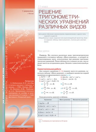 22МАТЕМАТИКА май 2013
Т. БАБАКИНА,
г. Москва РЕШЕНИЕ
ТРИГОНОМЕТРИ-
ЧЕСКИХУРАВНЕНИЙ
РАЗЛИЧНЫХВИДОВ
Цели урока: обучение самоконтролю, переключению с одного типа
заданий на другой.
Оборудование: экран, кодоскоп или мультимедийный проектор, блан-
ки заданий, таблица «Шаги решения», эталоны для самопро-
верки.
Ход урока
Учитель. Мы изучили различные виды тригонометрических
уравнений и составили таблицу «Шаги решения», в которой си-
стематизированы шаги, используемые при решении тригономе-
трических уравнений. Такая таблица есть у каждого из вас, она по-
может вам и на сегодняшнем уроке. Начнем с самостоятельной ра-
боты.
Самостоятельная работа
Для каждого уравнения (1–5) укажите шаги его решения, ис-
пользуя таблицу «Шаги решения», и выберите множество корней
уравнения из предложенного списка (а–е).
1. tg 2 3.x = − 2. 2sin 2x – sin2
x = cos2
x.
3. cos2
x – sin2
x = –0,5. 4. 3cos x – sin 2x = 0.
5. cos2
t + cos t + 0,25 = 0.
а) ,
3 2
nπ π
− + n ∈ Z; б) ,
2
n
π
+ π n ∈ Z;
в)
2
2 ,
3
n
π
± + π n ∈ Z; г) ( 1) ,
12 2
n nπ π
− + n ∈ Z;
д) ,
3
n
π
± + π n ∈ Z; е) ,
6 2
nπ π
− + n ∈ Z.
Свои результаты занесите в таблицу.
Уравнение Шаги решения Множество решений
1. tg 2 3x = −
2. 2sin 2x – sin2
x = cos2
x
3. cos2
x – sin2
x = –0,5
4. 3cos x – sin 2x = 0
5. cos2
t + cos t + 0,25 = 0
11 класс
НАУРОКЕ/ОТКРЫТЫЙУРОК
ТЕМАНОМЕРА:СОВРЕМЕННЫЙУРОКМАТЕМАТИКИ
К материалу есть приложение на CD-диске.
Литература
1. Евдокимова Н.Н. Алгебра
и начала анализа в таблицах и
схемах. — СПб.: Литера, 2007.
2. Лысенко Л.М., Тамбовце-
ва А.А. Организация итогового
повторения по алгебре и нача-
лам анализа в 11 классе. — Сайт
фестиваля «Открытый урок».
 