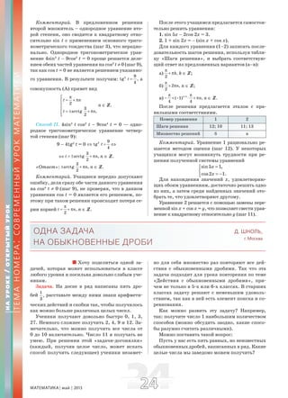 МАТЕМАТИКА май 2013 2424
Комментарий. В предложенном решении
второй множитель – однородное уравнение вто-
рой степени, оно сводится к квадратному отно-
сительно sin t с применением основного триго-
нометрического тождества (шаг 3), что нерацио-
нально. Однородное тригонометрическое урав-
нение 4sin2
t – 9cos2
t = 0 проще решается деле-
нием обеих частей уравнения на cos2
t ≠ 0 (шаг 9),
так как cos t = 0 не является решением указанно-
го уравнения. В результате получим: 2 9
tg ,
4
t = а
совокупность (А) примет вид
2
3
arctg ,
2
t n
t n
π⎡
= + π⎢
⎢
⎢ = ± + π
⎢⎣
n ∈ Z.
Способ II. 4sin2
t cos2
t – 9cos4
t = 0 — одно-
родное тригонометрическое уравнение четвер-
той степени (шаг 9):
9 – 4tg2
t = 0 ⇔ 2 9
tg
4
t = ⇔
⇔
3
arctg ,
2
t n= ± + π n ∈ Z.
«Ответ»:
3
arctg ,
2
n± + π n ∈ Z.
Комментарий. Учащиеся нередко допускают
ошибку, деля сразу обе части данного уравнения
на cos4
t ≠ 0 (шаг 9), не проверяя, что в данном
уравнении cos t = 0 является его решением, по-
этому при таком решении происходит потеря се-
рии корней ,
2
t n
π
= + π n ∈ Z.
После этого учащимся предлагается самостоя-
тельно решить уравнения:
1. sin 5x – 2cos 2x = 3.
2. 1 + sin 2x = – (sin x + cos x).
Для каждого уравнения (1–2) записать после-
довательность шагов решения, используя табли-
цу «Шаги решения», и выбрать соответствую-
щий ответ из предложенных вариантов (а–в):
а) ,
2
k
π
+ π k ∈ Z;
б) 2 ,
2
n
π
+ π n ∈ Z;
в) 1
( 1) ,
4 4
n
n+π π
− + − ⋅ + π n ∈ Z.
После решения предлагается эталон с пра-
вильными соответствиями.
Номер уравнения 1 2
Шаги решения 12; 10 11; 13
Множество решений б в
Комментарий. Уравнение 1 рационально ре-
шается методом оценки (шаг 12). У некоторых
учащихся могут возникнуть трудности при ре-
шении полученной системы уравнений
sin5 1,
cos2 1.
x
x
=⎧
⎨
= −⎩
Для нахождения значений x, удовлетворяю-
щих обоим уравнениям, достаточно решить одно
из них, а затем среди найденных значений ото-
брать те, что удовлетворяют другому.
Уравнение 2 решается с помощью замены пере-
менной sin x + cos x = y, что позволяет свести урав-
нение к квадратному относительно y (шаг 11).
НАУРОКЕ/ОТКРЫТЫЙУРОК
ТЕМАНОМЕРА:СОВРЕМЕННЫЙУРОКМАТЕМАТИКИ
ОДНА ЗАДАЧА
НА ОБЫКНОВЕННЫЕ ДРОБИ
Д. ШНОЛЬ,
г. Москва
Хочу поделиться одной за-
дачей, которая может использоваться в классе
любого уровня и посильна довольно слабым уче-
никам.
Задача. На доске в ряд написаны пять дро-
бей
1
,
3
расставьте между ними знаки арифмети-
ческих действий и скобки так, чтобы получилось
как можно больше различных целых чисел.
Ученики получают довольно быстро 0, 1, 3,
27. Немного сложнее получить 2, 4, 9 и 12. За-
мечательно, что можно получить все числа от
0 до 10 включительно. Число 11 я получать не
умею. При решении этой «задачи-догонялки»
(каждый, получив целое число, может искать
способ получить следующее) ученики незамет-
но для себя множество раз повторяют все дей-
ствия с обыкновенными дробями. Так что эта
задача подходит для урока повторения по теме
«Действия с обыкновенными дробями», при-
чем не только в 5-х или 6-х классах. В старших
классах задачу решают с неменьшим удоволь-
ствием, так как в ней есть элемент поиска и со-
ревнования.
Как можно развить эту задачу? Например,
так: получите число 1 наибольшим количеством
способов (можно обсудить заодно, какие спосо-
бы разумно считать различными).
Можно поставить такой вопрос:
Пусть у нас есть пять равных, но неизвестных
обыкновенных дробей, написанных в ряд. Какие
целые числа мы заведомо можем получить?
 