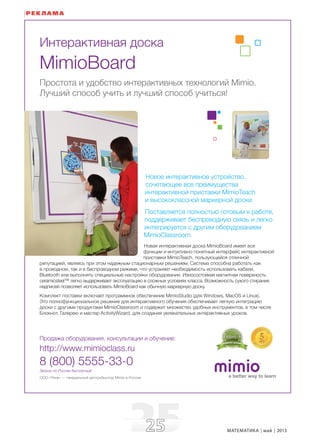 2525 МАТЕМАТИКА май 2013
ООО «Рене» — генеральный дистрибьютор Mimio в России
Продажа оборудования, консультации и обучение:
http://www.mimioclass.ru
8 (800) 5555-33-0
Звонок по России бесплатный
Интерактивная доска
MimioBoard
Простота и удобство интерактивных технологий Mimio.
Лучший способ учить и лучший способ учиться!
Новое интерактивное устройство,
сочетающее все преимущества
интерактивной приставки MimioTeach
и высококлассной маркерной доски.
Поставляется полностью готовым к работе,
поддерживает беспроводную связь и легко
интегрируется с другим оборудованием
MimioClassroom.
Новая интерактивная доска MimioBoard имеет все
функции и интуитивно понятный интерфейс интерактивной
приставки MimioTeach, пользующейся отличной
репутацией, являясь при этом надежным стационарным решением. Система способна работать как
в проводном, так и в беспроводном режиме, что устраняет необходимость использовать кабели,
Bluetooth или выполнять специальные настройки оборудования. Износостойкая магнитная поверхность
ceramicsteel™ легко выдерживает эксплуатацию в сложных условиях класса. Возможность сухого стирания
надписей позволяет использовать MimioBoard как обычную маркерную доску.
Комплект поставки включает программное обеспечение MimioStudio (для Windows, MacOS и Linux).
Это полнофункциональное решение для интерактивного обучения обеспечивает легкую интеграцию
доски с другими продуктами MimioClassroom и содержит множество удобных инструментов, в том числе
Блокнот, Галерею и мастер ActivityWizard, для создания увлекательных интерактивных уроков.
РЕКЛАМА
 