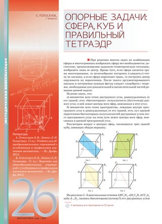 26МАТЕМАТИКА май 2013
Е. ПОТОСКУЕВ,
г. Тольятти ОПОРНЫЕЗАДАЧИ:
СФЕРА,КУБИ
ПРАВИЛЬНЫЙ
ТЕТРАЭДР
При решении многих задач на комбинацию
сферы и многогранника изображать сферу нет необходимости: до-
статочно, проанализировав заданную геометрическую ситуацию,
изобразить лишь ее центр. Кроме того, если сфера касается гра-
ни многогранника, то целесообразно построить («увидеть») точ-
ку их касания, а если сфера пересекает грань, то построить центр
окружности их пересечения. После такого аргументированного
анализа и построения нужных фигур следует «подобрать» теоре-
мы, необходимые для доказательной и вычислительной частей ре-
шения данной задачи.
Полезно знать, что:
а) множество всех точек двугранного угла, равноудаленных от
его граней, есть «биссекторная» полуплоскость (биссектор) дан-
ного угла: в ней лежат центры всех сфер, вписанных в этот угол;
б) множество всех точек пространства, лежащих внутри трех-
гранного угла и равноудаленных от его граней, есть луч прямой
пересечения биссекторных полуплоскостей двугранных углов это-
го трехгранного угла: на этом луче лежат центры всех сфер, впи-
санных в данный трехгранный угол.
Рассмотрим вопрос о центрах сфер, касающихся трех граней
куба, имеющих общую вершину.
Рис. 1 Рис. 2
Рис. 3 Рис. 4
Нарисунках1–3диагональныесеченияАВC1
D1
,АB1
C1
D,АСC1
A1
куба А…D1
, являясь биссекторами (почему?) его двугранных углов
Литература
1. Потоскуев Е.В., Звавич Л.И.
Геометрия. 11 кл.: Учебник для об-
щеобразовательных учреждений с
углубленным и профильным изу-
чением математики. — М.: Дрофа,
2012.
2. Потоскуев Е.В., Звавич Л.И.
Геометрия. 11 кл.: Задачник для
общеобразовательных учрежде-
ний с углубленным и профильным
изучением математики.—М.:Дро-
фа, 2012.
МЕТОДИЧЕСКАЯКОНСУЛЬТАЦИЯ
К материалу есть приложение на CD-диске.
 