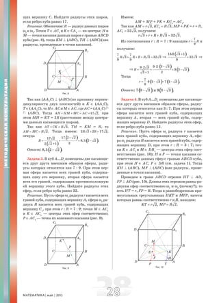 МАТЕМАТИКА май 2013 2828
щих вершину С. Найдите радиусы этих шаров,
если ребро куба равно 17.
Решение.Обозначим:R—радиусданныхшаров
ω1
и ω2
. Точки Т ∈ АС1
и K ∈ СА1
— их центры; Н и
М — точки касания данных шаров с гранью АВСD
куба (рис. 8), тогда KМ B (АВС), ТН B (АВС) (как
радиусы, проведенные в точки касания).
Рис. 8
Так как (АА1
С) B (АВС) (по признаку перпен-
дикулярности двух плоскостей) и K ∈ (АА1
С),
Т ∈ (АА1
С), то Н ∈ АС и М ∈ АС, где АС = (АА1
С)
c
c
(АВС). Тогда 17 2,AH HM MC AC+ + = = при
этом МН = KТ = 2R (расстояние между центра-
ми данных касающихся шаров).
Так как 3,AT CK R= = ТН = KМ = R, то
2.AH MC R= = Тогда имеем: 2 2 2 17 2,R R+ =
откуда
( )
( ) ( )
17 2 217 2
8,5 2 2 .
22 2 1
R
−
= = = −
+
Ответ: ( )8,5 2 2 .−
Задача 3. В куб А…D1
помещены две касающи-
еся друг друга внешним образом сферы, ради-
усы которых относятся как 7 : 9. При этом пер-
вая сфера касается всех граней куба, содержа-
щих одну его вершину, вторая сфера касается
всех его граней, содержащих противоположную
ей вершину этого куба. Найдите радиусы этих
сфер, если ребро куба равно 32.
Решение. Пусть сфера ω1
радиуса r касается всех
граней куба, содержащих вершину А, сфера ω2
ра-
диуса R касается всех граней куба, содержащих
вершину С1
, при этом r : R = 7 : 9; точки М ∈ АС1
и K ∈ АС1
— центры этих сфер соответственно;
Р ∈ АС1
— точка их взаимного касания (рис. 9).
Рис. 9
Имеем:
АМ + МР + РK + KС1
= АС1
.
Так как 3,AM r= 1 3,KC R= МР + РK = r + R,
1 32 3,AC = получаем:
3 3 32 3.r r R R+ + + =
Из соотношения r : R = 7 : 9 находим
7
9
r R= и
получаем:
7 7
3 3 32 3
9 9
R R R R+ + + = ⇒
( )16 3 1
32 3
9
R +
= ⇒
⇒
( ) ( )
9 2 3 39 2 3
9 3 3 .
23 1
R
⋅ ⋅ −⋅
= = = −
+
Тогда
( ) ( )7
9 3 3 7 3 3 .
9
r = ⋅ − = −
Ответ: ( )7 3 3− и ( )9 3 3 .−
Задача 4. В куб А…D1
помещены две касающи-
еся друг друга внешним образом сферы, радиу-
сы которых относятся как 3 : 7. При этом первая
сфера касается всех граней куба, содержащих
вершину А, вторая — всех граней куба, содер-
жащих вершину D. Найдите радиусы этих сфер,
если ребро куба равно 12.
Решение. Пусть сфера ω1
радиуса r касается
всех граней куба, содержащих вершину А, сфе-
ра ω2
радиуса R касается всех граней куба, содер-
жащих вершину D, при этом r : R = 3 : 7; точ-
ки K ∈ АС1
и М ∈ DB1
— центры этих сфер соот-
ветственно (рис. 10); Н и F — точки касания со-
ответственно данных сфер с гранью АВСD куба,
при этом Н ∈ АС, F ∈ DB (см. задача 1). Тогда
KН B (АВС), MF B (АВС) (как радиусы, прове-
денные в точки касания).
Проведем в грани АВСD отрезки НТ B AD,
FP B AD (рис. 10). Длины этих отрезков равны ра-
диусам сфер соответственно ω1
и ω2
(почему?), то
есть НТ = r, FP = R. Тогда в равнобедренных пря-
моугольных треугольниках НKТ и МFP, катеты
которых равны соответственно r и R, находим:
2,KT r= 2.MP R=
Рис. 10
МЕТОДИЧЕСКАЯКОНСУЛЬТАЦИЯ
 