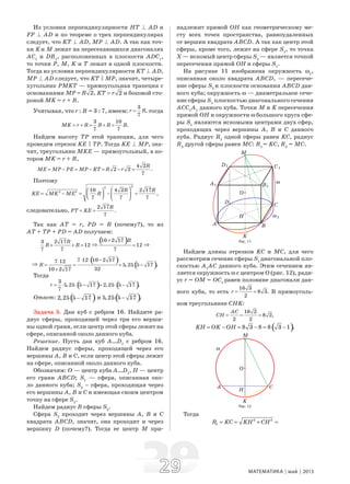 2929 МАТЕМАТИКА май 2013
Из условия перпендикулярности НТ B AD и
FP B AD и по теореме о трех перпендикулярах
следует, что KТ B AD, МР B AD. А так как точ-
ки K и М лежат на пересекающихся диагоналях
АС1
и DB1
, расположенных в плоскости ADC1
,
то точки Р, М, K и Т лежат в одной плоскости.
Тогда из условия перпендикулярности KТ B AD,
МР B AD следует, что KТ C МР, значит, четыре-
хугольник РМKТ — прямоугольная трапеция с
основаниями 2,MP R= 2KT r= и боковой сто-
роной МK = r + R.
Учитывая, что r : R = 3 : 7, имеем:
3
,
7
r R= тогда
3 10
.
7 7
MK r R R R R= + = + =
Найдем высоту ТР этой трапеции, для чего
проведем отрезок KЕ C ТР. Тогда KЕ B МР, зна-
чит, треугольник МKЕ — прямоугольный, в ко-
тором МK = r + R,
4 2
2 2 .
7
R
ME MP PE MP KT R r= − = − = − =
Поэтому
22
2 2 10 4 2 2 17
,
7 7 7
R R
KE MK ME R
⎛ ⎞⎛ ⎞
= − = − =⎜ ⎟ ⎜ ⎟⎝ ⎠ ⎝ ⎠
следовательно,
2 17
.
7
R
PT KE= =
Так как АТ = r, РD = R (почему?), то из
АТ + ТР + РD = AD получаем:
3 2 17
12
7 7
R
R R+ + = ⇒
( )10 2 17
12
7
R+
= ⇒
⇒
( ) ( )
7 12 10 2 177 12
5,25 5 17 .
3210 2 17
R
⋅ ⋅ −⋅
= = = −
+
Тогда
( ) ( )3
5,25 5 17 2,25 5 17 .
7
r = ⋅ ⋅ − = ⋅ −
Ответ: ( )2,25 5 17− и ( )5,25 5 17 .−
Задача 5. Дан куб с ребром 16. Найдите ра-
диус сферы, проходящей через три его верши-
ны одной грани, если центр этой сферы лежит на
сфере, описанной около данного куба.
Решение. Пусть дан куб А…D1
с ребром 16.
Найдем радиус сферы, проходящей через его
вершины А, В и С, если центр этой сферы лежит
на сфере, описанной около данного куба.
Обозначим: О — центр куба А…D1
, Н — центр
его грани АВСD; S1
— сфера, описанная око-
ло данного куба; S2
– сфера, проходящая через
его вершины А, В и С и имеющая своим центром
точку на сфере S1
.
Найдем радиус R сферы S2
.
Сфера S2
проходит через вершины А, В и С
квадрата АВСD, значит, она проходит и через
вершину D (почему?). Тогда ее центр М при-
надлежит прямой ОН как геометрическому ме-
сту всех точек пространства, равноудаленных
от вершин квадрата АВСD. А так как центр этой
сферы, кроме того, лежит на сфере S1
, то точка
Х — искомый центр сферы S2
— является точкой
пересечения прямой ОН и сферы S1
.
На рисунке 11 изображена окружность ω1
,
описанная около квадрата АВСD, — пересече-
ние сферы S2
и плоскости основания АВСD дан-
ного куба; окружность ω — диаметральное сече-
ние сферы S1
плоскостью диагонального сечения
АСС1
А1
данного куба. Точки М и K пересечения
прямой ОН и окружности ω большого круга сфе-
ры S1
являются искомыми центрами двух сфер,
проходящих через вершины А, В и С данного
куба. Радиус R1
одной сферы равен KС, радиус
R2
другой сферы равен МС: R1
= KС, R2
= МС.
Рис. 11
Найдем длины отрезков KС и МС, для чего
рассмотрим сечение сферы S1
диагональной пло-
скостью А1
АС данного куба. Этим сечением яв-
ляется окружность ω с центром О (рис. 12), ради-
ус r = ОМ = ОС1
равен половине диагонали дан-
ного куба, то есть
16 3
8 3.
2
r = = В прямоуголь-
ном треугольнике СНK:
16 2
8 2,
2 2
AC
CH = = =
( )8 3 8 8 3 1 .KH OK OH= − = − = −
Рис. 12
Тогда
2 2
1R KC KH CH= = + =
 