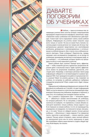 33 МАТЕМАТИКА май 2013
ДАВАЙТЕ
ПОГОВОРИМ
ОБУЧЕБНИКАХЛ. РОСЛОВА
Учебник — одна из основных тем, за-
нимающих учителя. Взять хотя бы интерес к мероприятиям
прошедшего педагогического марафона, связанным с пред-
ставлением новых учебников или обновленных действую-
щих. У меня тоже часто спрашивают совета, какой учебник
выбрать. Информацию эту учитель может получить чаще
всего только от коллег. Но она не может быть полной, по-
скольку редко в каком регионе (не говоря уже об иных тер-
риториальных уровнях) представлено все многообразие
учебников, допущенных и рекомендованных к использо-
ванию в учебном процессе. Да и список этих учебников ме-
няется ежегодно. Разве уследишь? Издательства, правда,
проводят свои эксперименты (внедрение), но не всегда по
учебникам, прошедшим экспертизу и получившим гриф, ча-
сто наоборот — по учебникам, которые пройти эту проце-
дуры не могут в силу невысокого качества.
Какой учебник ищет учитель? Прежде всего, эффектив-
ный — чтобы позволял достичь приличных результатов об-
учения даже в несильном классе. Грубо оценить эффектив-
ность можно по результатам экзаменов, диагностик, атте-
стаций школ. Например, в некоторых регионах такого рода
информация собирается и систематизируется в рамках про-
ведения ГИА. А вот проводится ли работа по результатам это-
го анализа? Имеет ли учитель данные о том, позволяет ли
учебник, по которому он работает, добиваться требуемых
стандартом результатов? Ответ, скорее всего, будет отрица-
тельным.
Официальной информации федерального уровня об эф-
фективности учебников нет. Спасибо, что дает информацию
TIMSS, но она не является статистически значимой для пода-
вляющего большинства учебников, входящих в перечень, в
силу того, что в выборку они попадают малым числом.
Вот и решила я предложить вам — читателям журна-
ла — обменяться своими впечатлениями об учебниках,
по которым работаете. Но не эмоциями, а взвешенно. Со-
знательно ли выбрали, что привлекло, в каком объеме ис-
пользуете (комплект, только учебник, только задачи и т.д.).
Если перешли на новый учебник, то есть ли преимущества,
оправдались ли ожидания, что получается лучше, чем рань-
ше, а что хуже. Только не забудьте указать точные данные
учебника — обязательно с годом издания. Я не предлагаю
писать трактатов и диссертаций — можно коротко, самое
главное. Письмо можно отправить через личный кабинет,
по электронной почте или по почте, написанное от руки.
Мы попробуем собрать ваши мнения и создать общую кар-
тину. Всем миром, так сказать.
 