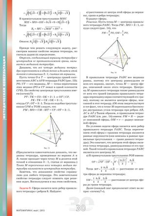 МАТЕМАТИКА май 2013 3030
( )( ) ( ) ( )
2 2
8 3 1 8 2 8 2 3 3 .= − + = −
В прямоугольном треугольнике МНС
( )8 3 8 8 3 1 .MH MO OH= + = + = +
Тогда
2 2
2R MC MH HC= = + =
( )( ) ( ) ( )
2 2
8 3 1 8 2 8 2 3 3 .= + + = +
Ответ: ( )8 2 3 3 ,− ( )8 2 3 3 .+
Прежде чем решать следующую задачу, рас-
смотрим важное свойство медиан тетраэдра, но
сначала дадим их определение.
Отрезок, соединяющий вершину тетраэдра с
центроидом ее противоположной грани, назы-
вается медианой тетраэдра.
Докажем, что все четыре медианы тетраэ-
дра пересекаются в одной точке и делятся этой
точкой в отношении 3 : 1, считая от вершины.
Пусть точки О и Т — центроиды граней соот-
ветственно АВС и АРВ тетраэдра РАВС (рис. 13);
РО, СТ — его медианы, М — точка пересечения
этих медиан (РО и СТ лежат в одной плоскости
СРK). По свойству центроида треугольника име-
ем (почему?):
РТ : ТK = СО : ОK = 2 : 1 ⇒ ОТ C СР,
РK : ТK = СK : ОK = 3 : 1,
откуда СР : ОТ = 3 : 1. Тогда из подобия треуголь-
ников СРМ и ТОМ следует, что
РМ : МО = СМ : МТ = СР : ОТ = 3 : 1.
Рис. 13
(Предлагается самостоятельно доказать, что ме-
дианы тетраэдра, проведенные из вершин А и
В, также проходят через точку М и делятся этой
точкой в отношении 3 : 1, считая от вершины.)
Точка М пересечения всех четырех медиан те-
траэдра называется центроидом тетраэдра.
Заметим, что доказанное свойство справед-
ливо для любого тетраэдра. Это замечательное
свойство тетраэдра следует помнить при реше-
нии задач. Воспользуемся и мы этим свойством.
Задача 6. Сфера касается всех ребер правиль-
ного тетраэдра с ребром 8. Найдите:
а) расстояния от центра этой сферы до верши-
ны, грани и ребра тетраэдра;
б) радиус сферы.
Решение. Пусть точка М — центроид правиль-
ного тетраэдра РАВС. Тогда РМ : МО = 3 : 1, от-
куда следует (рис. 14), что
3
,
4
PM PO=
1
4
OM PO= .
Рис. 14
В правильном тетраэдре РАВС все медианы
равны, поэтому его центроид равноудален от
всех его вершин, значит, точка М — центр сфе-
ры, описанной около этого тетраэдра. Центро-
ид М правильного тетраэдра также равноудален
от всех его граней (медиана правильного тетра-
эдра перпендикулярна соответствующей его гра-
ни), поэтому он является центром сферы, впи-
санной в этот тетраэдр. (Об этом свидетельствует
и тот факт, что в точке М пересекаются биссекто-
ры двугранных углов тетраэдра при ребрах АВ,
АС и АР.) Таким образом, в правильном тетраэ-
дре РАВС (см. рис. 14) имеем: РМ = R — ради-
ус описанной сферы, ОМ = r — радиус вписан-
ной сферы.
По условию задачи сфера касается всех ребер
правильного тетраэдра РАВС. Тогда пересече-
нием этой сферы с гранями тетраэдра являются
равные окружности (они вписаны в равные пра-
вильные треугольники — грани данного тетраэ-
дра). Это означает, что центром этой сферы явля-
ется точка тетраэдра, равноудаленная от его гра-
ней. Такой точкой в правильном тетраэдре РАВС
является его центроид М.
а) В прямоугольном треугольнике РОВ имеем:
2
2 2 2 8 3 8 6
8 .
3 3
OP PB OB
⎛ ⎞
= − = − =⎜ ⎟
⎝ ⎠
Тогда
3 8 6
2 6
4 3
MP = ⋅ = — расстояние от цен-
тра сферы до вершины тетраэдра;
1 8 6 2 6
4 3 3
OM = ⋅ = — расстояние от центра сфе-
ры до грани тетраэдра.
Далее (каждый шаг предполагает ответ на во-
прос «почему?»),
МЕТОДИЧЕСКАЯКОНСУЛЬТАЦИЯ
 