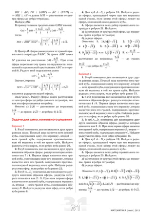 3131 МАТЕМАТИКА май 2013
ВН B АС, РО B (АВС) ⇒ АС B (РВН) ⇒
⇒ МН B АС ⇒ длина МН — расстояние от цен-
тра сферы до ребра тетраэдра.
Найдем МН.
В прямоугольном треугольнике ОМН имеем:
1 1 8 3 4 3
;
3 3 2 3
OH BH= = ⋅ =
2 6
,
3
OM =
тогда
2 2
2 2 4 3 2 6
2 2.
3 3
MH OH OM
⎛ ⎞ ⎛ ⎞
= + = + =⎜ ⎟ ⎜ ⎟
⎝ ⎠ ⎝ ⎠
б) Центр М сферы равноудален от граней пра-
вильного тетраэдра РАВС. От грани АВС точка
М удалена на расстояние
2 6
.
3
OM = При этом
сфера пересекает эту грань по окружности, впи-
санной в правильный треугольник АВС со сторо-
ной 8. Радиус этой окружности равен
1 4 3
4 3 .
3 3
OH = ⋅ =
Значит, отрезок
2 2
2 2 4 3 2 6
2 2
3 3
MH OH OM
⎛ ⎞ ⎛ ⎞
= + = + =⎜ ⎟ ⎜ ⎟
⎝ ⎠ ⎝ ⎠
является радиусом нашей сферы.
Замечание. Радиус сферы равен расстоянию
от центра сферы до ребра данного тетраэдра, так
как эта сфера касается его ребер.
Ответ: а) 2 6 — расстояние до вершины;
2 6
3
— до грани; 2 2 — до ребра; б) 2 2.
Задачи для самостоятельного решения
Вариант 1
1. В куб помещены два касающихся друг друга
равных шара. Первый шар касается всех граней
куба, содержащих одну его вершину, второй —
всех граней куба, содержащих противополож-
ную ей вершину в той же грани куба. Найдите
радиусы этих шаров, если ребро куба равно 29.
2. В куб помещены две касающиеся друг друга
внешним образом сферы, радиусы которых отно-
сятся как 7 : 4. Первая сфера касается всех гра-
ней куба, содержащих одну его вершину, вторая
касается всех его граней, содержащих противо-
положную ей вершину этого куба. Найдите ради-
усы этих сфер, если ребро куба равно 22.
3. В куб А…D1
помещены две касающиеся друг
друга внешним образом сферы, радиусы кото-
рых относятся как 2 : 3. При этом первая сфера
касается всех граней куба, содержащих вершину
А, вторая — всех граней куба, содержащих вер-
шину В. Найдите радиусы этих сфер, если ребро
куба равно 8.
4. Дан куб А…D1
с ребром 18. Найдите ради-
ус сферы, проходящей через три его вершины
одной грани, если центр этой сферы лежит на
сфере, описанной около данного куба.
5. Сфера касается всех ребер правильного те-
траэдра с ребром 21. Найдите:
а) расстояния от центра этой сферы до верши-
ны, грани и ребра тетраэдра;
б) радиус сферы.
Ответы: 1. ( )14,5 2 2 .− 2. ( )7 3 3−
и ( )4 3 3 .− 3. ( )8 5 23− и ( )12 5 23 .−
4. ( )9 2 3 3− или ( )9 2 3 3 .+ 5. а)
21 6
4
—
расстояние до вершины;
7 6
4
— до грани;
21 2
4
—до ребра; б)
21 2
.
4
Вариант 2
1. В куб помещены два касающихся друг дру-
га равных шара. Первый шар касается всех гра-
ней куба, содержащих одну его вершину, второй
— всех граней куба, содержащих противополож-
ную ей вершину в той же грани куба. Найдите
радиусы этих шаров, если ребро куба равно 35.
2. В куб помещены две касающиеся друг друга
внешним образом сферы, радиусы которых отно-
сятся как 4 : 9. Первая сфера касается всех гра-
ней куба, содержащих одну его вершину, вторая
касается всех его граней, содержащих противо-
положную ей вершину этого куба. Найдите ради-
усы этих сфер, если ребро куба равно 26.
3. В куб А…D1
помещены две касающиеся друг
друга внешним образом сферы, радиусы которых
относятся как 3 : 8. При этом первая сфера касается
всехгранейкуба,содержащихвершинуВ,вторая—
всех граней куба, содержащих вершину С. Найдите
радиусы этих сфер, если ребро куба равно 25.
4. Дан куб А...D1
с ребром 19. Найдите ради-
ус сферы, проходящей через три его вершины
одной грани, если центр этой сферы лежит на
сфере, описанной около данного куба.
5. Сфера касается всех ребер правильного те-
траэдра с ребром 20. Найдите:
а) расстояния от центра этой сферы до верши-
ны, грани и ребра тетраэдра;
б) радиус сферы.
Ответы:1. ( )17,5 2 2− . 2. ( )4 3 3− и ( )9 3 3 .−
3. ( )1,5 11 71− и ( )4 11 71 .− 4. ( )9,5 2 3 3−
или ( )9,5 2 3 3 .+ 5. а) 5 6 — расстояние до вер-
шины;
5 6
3
— до грани; 5 2 — до ребра; б) 5 2.
 