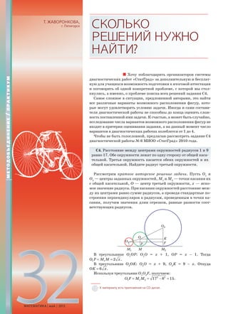 32МАТЕМАТИКА май 2013
Т. ЖАВОРОНКОВА,
г. Пятигорск СКОЛЬКО
РЕШЕНИЙНУЖНО
НАЙТИ?
Хочу поблагодарить организаторов системы
диагностических работ «СтатГрад» за дополнительную и бесплат-
ную для учащихся возможность подготовки к итоговой аттестации
и поговорить об одной конкретной проблеме, с которой мы стол-
кнулись, а именно, о проблеме поиска всех решений задания С4.
Самое сложное в ситуации, предложенной авторами, это найти
все различные варианты возможного расположения фигур, кото-
рые могут удовлетворять условию задачи. Иногда и сами состави-
тели диагностической работы не способны до конца оценить слож-
ность поставленной ими задачи. К счастью, а может быть случайно,
исследование числа вариантов возможного расположения фигур не
входит в критерии оценивания задания, а на данный момент число
вариантов в диагностических работах колеблется от 1 до 4.
Чтобы не быть голословной, предлагаю рассмотреть задание С4
диагностической работы № 6 МИОО «СтатГрад» 2010 года.
С4. Расстояние между центрами окружностей радиусов 1 и 9
равно 17. Обе окружности лежат по одну сторону от общей каса-
тельной. Третья окружность касается обеих окружностей и их
общей касательной. Найдите радиус третьей окружности.
Рассмотрим краткое авторское решение задачи. Пусть О1
и
О2
— центры заданных окружностей, М1
и М2
— точки касания их
с общей касательной, О — центр третьей окружности, х — иско-
мое значение радиуса. При касании окружностей расстояние меж-
ду их центрами равно сумме радиусов, а проведя стандартные по-
строения перпендикуляров к радиусам, проведенным в точки ка-
сания, получим значения длин отрезков, равные разности соот-
ветствующих радиусов.
В треугольнике О1
ОР: О1
О = x + 1, ОР = x – 1. Тогда
1 1 2 .O P M M x= =
В треугольнике О2
ОK: О2
О = x + 9, О2
K = 9 – x. Откуда
6 .OK x=
Используя треугольник О1
О2
F, получаем:
2 2
1 1 2 17 8 15.O F M M= = − =
МЕТОДОБЪЕДИНЕНИЕ/ПРАКТИКУМ
К материалу есть приложение на CD-диске.
 