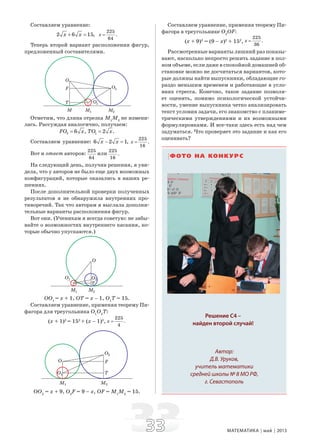3333 МАТЕМАТИКА май 2013
Составляем уравнение:
2 6 15,x x+ =
225
.
64
x =
Теперь второй вариант расположения фигур,
предложенный составителями.
Отметим, что длина отрезка М1
М2
не измени-
лась. Рассуждая аналогично, получаем:
2 6 ,FO x= 1 2 .TO x=
Составляем уравнение: 6 2 1,x x− =
225
.
16
x =
Вот и ответ авторов:
225
64
или
225
.
16
На следующий день, получив решения, я уви-
дела, что у авторов не было еще двух возможных
конфигураций, которые оказались в наших ре-
шениях.
После дополнительной проверки полученных
результатов я не обнаружила внутренних про-
тиворечий. Так что авторам я выслала дополни-
тельные варианты расположения фигур.
Вот они. (Ученикам я всегда советую: не забы-
вайте о возможностях внутреннего касания, ко-
торые обычно упускаются.)
ОО1
= x + 1, OT = x – 1, O1
T = 15.
Составляем уравнение, применяя теорему Пи-
фагора для треугольника O1
O2
T:
(x + 1)2
= 152
+ (x – 1)2
,
225
.
4
x =
OO2
= x + 9, O2
F = 9 – x, OF = M1
M2
= 15.
Составляем уравнение, применяя теорему Пи-
фагора в треугольнике O2
OF:
(x + 9)2
= (9 – x)2
+ 152
,
225
.
36
x =
Рассмотренные варианты лишний раз показы-
вают, насколько непросто решить задание в пол-
ном объеме, если даже в спокойной домашней об-
становке можно не досчитаться вариантов, кото-
рые должны найти выпускники, обладающие го-
раздо меньшим временем и работающие в усло-
виях стресса. Конечно, такое задание позволя-
ет оценить, помимо психологической устойчи-
вости, умение выпускника четко анализировать
текст условия задачи, его знакомство с планиме-
трическими утверждениями и их возможными
формулировками. И все-таки здесь есть над чем
задуматься. Что проверяет это задание и как его
оценивать?
ФОТО НА КОНКУРС
Решение С4 –
найден второй случай!
Автор:
Д.В. Уруков,
учитель математики
средней школы № 8 МО РФ,
г. Севастополь
 
