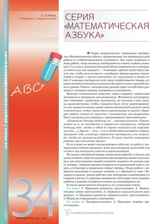 34МАТЕМАТИКА май 2013
Л. ГОРИНА,
г. Михайловск, Свердловская обл. СЕРИЯ
«МАТЕМАТИЧЕСКАЯ
АЗБУКА»
Серия дидактических справочных материа-
лов «Математическая азбука» предназначена для индивидуальной
работы со слабоуспевающими учащимися. Эта серия появилась в
моей работе, когда возникла необходимость помочь слабым учени-
кам 7-го класса запомнить большой объем теоретического материа-
ла нового для них предмета — геометрии, причем нужно было сде-
лать так, чтобы дети не просто «зазубрили» формулировки опреде-
лений и теорем, а могли сопоставить их с рисунками и между со-
бой. С помощью материалов этой серии отрабатывается теория, ко-
торая является основой для решения большого класса заданий раз-
ного уровня. Работа с материалами данной серии способствует раз-
витию у учащихся памяти, внимания и усидчивости.
Каждый тематический комплект серии содержит справочные
материалы и материалы для разрезания. Материалы для разреза-
ния повторяют справочные материалы, но колонки в них сдела-
ны разноцветными, чтобы учащимся было легче ориентировать-
ся: все прямоугольники одной строки должны быть разного цвета
и желательно, чтобы строки были одинаковыми по высоте. Прин-
цип работы описан на карточке с материалами для разрезания.
Текст составлен для учащихся, занимающихся самостоятельно:
«Разрежьте данную таблицу на … прямоугольников. Переме-
шайте их и, не заглядывая в справочные материалы, соберите
таблицу так, чтобы в одной ее строке оказалась вся информа-
ция для …, в другой — для … и т.д. Когда таблица будет собрана,
проверьте себя, используя справочные материалы, или попроси-
те, чтобы вас проверили родители. В случае ошибок, повторите
работу через некоторое время».
Если ученик не может контролировать себя сам, то работу с ма-
териалами советую проводить дома под контролем родителей или
в классе под контролем учителя и одноклассников.
На уроках повторения (перед контрольной работой, в начале или
конце учебного года) эти дидактические материалы можно использо-
вать для актуализации знаний учащихся: выдавать на каждую пар-
ту конверт с набором прямоугольников по определенной теме и сле-
дить, кто быстрее и правильнее соберет таблицу. Такую работу с ин-
тересом выполняют и сильные ученики, а с таблицей по теме «Че-
тырехугольники» можно работать при повторении планиметрии и в
старших классах. С помощью материалов этой серии легко выявить
пробелы в знаниях учащихся и помочь им ликвидировать их.
В статье представлены материалы по следующим темам:
7-й класс: 1. Признаки равенства треугольников. 2. Замеча-
тельные линии треугольника. 3. Признаки параллельности двух
прямых. 4. Признаки равенства прямоугольных треугольников.
5. Формулы сокращенного умножения.
8-й класс: 1. Четырехугольники. 2. Признаки подобия тре-
угольников.
К материалу есть приложение на CD-диске.
НАУРОКЕ/ДИДАКТИЧЕСКОЕСОПРОВОЖДЕНИЕ
л
р
м
к
л
л
л
б
т
н
в
м
 