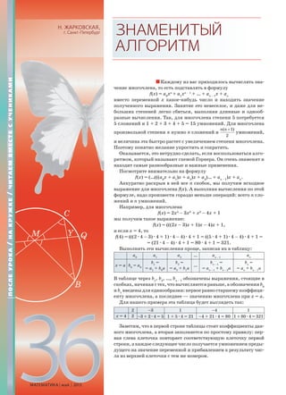МАТЕМАТИКА май 2013
Н. ЖАРКОВСКАЯ,
г. Санкт-Петербург ЗНАМЕНИТЫЙ
АЛГОРИТМ
Каждому из вас приходилось вычислять зна-
чение многочлена, то есть подставлять в формулу
f(x) = a0
xn
+ a1
xn – 1
+ … + an – 1
x + an
вместо переменной x какое-нибудь число и находить значение
полученного выражения. Занятие это невеселое, и даже для не-
больших степеней легко сбиться, выполняя длинные и однооб-
разные вычисления. Так, для многочлена степени 5 потребуется
5 сложений и 1 + 2 + 3 + 4 + 5 = 15 умножений. Для многочлена
произвольной степени n нужно n сложений и
( 1)
2
n n +
умножений,
и величина эта быстро растет с увеличением степени многочлена.
Поэтому понятно желание упростить и сократить.
Оказывается, это нетрудно сделать, если воспользоваться алго-
ритмом, который называют схемой Горнера. Он очень знаменит и
находит самые разнообразные и важные применения.
Посмотрите внимательно на формулу
f(x) = (…(((a0
x + a1
)x + a2
)x + a3
)… + an – 1
)x + an
.
Аккуратно раскрыв в ней все n скобок, мы получим исходное
выражение для многочлена f(x). А выполняя вычисления по этой
формуле, надо произвести гораздо меньше операций: всего n сло-
жений и n умножений.
Например, для многочлена
f(x) = 2x4
– 3x3
+ x2
– 4x + 1
мы получим такое выражение:
f(x) = (((2x – 3)x + 1)x – 4)x + 1,
и если x = 4, то
f(4) = (((2æ4 – 3)æ4 + 1)æ4 – 4)æ4 + 1 = ((5æ4 + 1)æ4 – 4)æ4 + 1 =
= (21æ4 – 4)æ4 + 1 = 80æ4 + 1 = 321.
Выполнять эти вычисления проще, записав их в таблицу:
a0
a1
a2
… an – 1
an
x = a b0
= a0
b1
=
= a1
+ b0
a
b2
=
= a2
+ b1
a
…
bn – 1
=
= an – 1
+ bn – 2
a
bn
=
= an
+ bn – 1
a
В таблице через b1
, b2
, …, bn – 1
обозначены выражения, стоящие в
скобках,начинаястех,чтовычисляютсяраньше,аобозначенияb0
и b1
введены для единообразия: первое равно старшему коэффици-
енту многочлена, а последнее — значению многочлена при x = a.
Для нашего примера эта таблица будет выглядеть так:
2 –3 1 –4 1
x = 4 2 –3 + 2æ4 = 5 1 + 5æ4 = 21 –4 + 21æ4 = 80 1 + 80æ4 = 321
Заметим, что в первой строке таблицы стоят коэффициенты дан-
ного многочлена, а вторая заполняется по простому правилу: пер-
вая слева клеточка повторяет соответствующую клеточку первой
строки, а каждое следующее число получается умножением преды-
дущего на значение переменной и прибавлением к результату чис-
ла из верхней клеточки с тем же номером.
ПОСЛЕУРОКА/НАКРУЖКЕ/ЧИТАЕМВМЕСТЕСУЧЕНИКАМИ
 