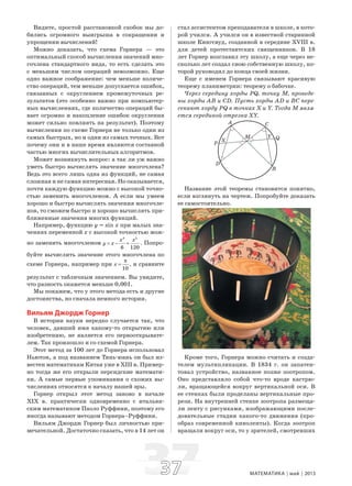 3737 МАТЕМАТИКА май 2013
Видите, простой расстановкой скобок мы до-
бились огромного выигрыша в сокращении и
упрощении вычислений!
Можно доказать, что схема Горнера — это
оптимальный способ вычисления значений мно-
гочлена стандартного вида, то есть сделать это
с меньшим числом операций невозможно. Еще
одно важное соображение: чем меньше количе-
ство операций, тем меньше допускается ошибок,
связанных с округлением промежуточных ре-
зультатов (это особенно важно при компьютер-
ных вычислениях, где количество операций бы-
вает огромно и накопление ошибок округления
может сильно повлиять на результат). Поэтому
вычисления по схеме Горнера не только одни из
самых быстрых, но и одни из самых точных. Вот
почему они и в наше время являются составной
частью многих вычислительных алгоритмов.
Может возникнуть вопрос: а так ли уж важно
уметь быстро вычислять значение многочлена?
Ведь это всего лишь одна из функций, не самая
сложная и не самая интересная. Но оказывается,
почти каждую функцию можно с высокой точно-
стью заменить многочленом. А если мы умеем
хорошо и быстро вычислять значения многочле-
нов, то сможем быстро и хорошо вычислять при-
ближенные значения многих функций.
Например, функцию y = sin x при малых зна-
чениях переменной x с высокой точностью мож-
но заменить многочленом
3 5
.
6 120
x x
y x= − + Попро-
буйте вычислить значение этого многочлена по
схеме Горнера, например при ,
10
x
π
= и сравните
результат с табличным значением. Вы увидите,
что разность окажется меньше 0,001.
Мы покажем, что у этого метода есть и другие
достоинства, но сначала немного истории.
Вильям Джордж Горнер
В истории науки нередко случается так, что
человек, давший имя какому-то открытию или
изобретению, не является его первооткрывате-
лем. Так произошло и со схемой Горнера.
Этот метод за 100 лет до Горнера использовал
Ньютон, а под названием Тянь-юань он был из-
вестен математикам Китая уже в XIII в. Пример-
но тогда же его открыли персидские математи-
ки. А самые первые упоминания о схожих вы-
числениях относятся к началу нашей эры.
Горнер открыл этот метод заново в начале
XIX в. практически одновременно с итальян-
ским математиком Паоло Руффини, поэтому его
иногда называют методом Горнера–Руффини.
Вильям Джордж Горнер был личностью при-
мечательной. Достаточно сказать, что в 14 лет он
стал ассистентом преподавателя в школе, в кото-
рой учился. А учился он в известной старинной
школе Кингсвуд, созданной в середине XVIII в.
для детей протестантских священников. В 18
лет Горнер возглавил эту школу, а еще через не-
сколько лет создал свою собственную школу, ко-
торой руководил до конца своей жизни.
Еще с именем Горнера связывают красивую
теорему планиметрии: теорему о бабочке.
Через середину хорды PQ, точку М, проведе-
ны хорды АВ и CD. Пусть хорды AD и ВС пере-
секают хорду PQ в точках X и Y. Тогда М явля-
ется серединой отрезка XY.
Название этой теоремы становится понятно,
если взглянуть на чертеж. Попробуйте доказать
ее самостоятельно.
Кроме того, Горнера можно считать и созда-
телем мультипликации. В 1834 г. он запатен-
товал устройство, названное позже зоотропом.
Оно представляло собой что-то вроде кастрю-
ли, вращающейся вокруг вертикальной оси. В
ее стенках были проделаны вертикальные про-
рези. На внутренней стенке зоотропа размеща-
ли ленту с рисунками, изображающими после-
довательные стадии какого-то движения (про-
образ современной киноленты). Когда зоотроп
вращали вокруг оси, то у зрителей, смотревших
 