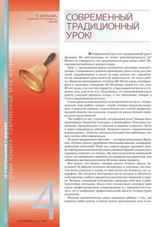 4МАТЕМАТИКА май 2013
О. БАГИШОВА,
bagishova1032@yandex.ru,
г. Москва
СОВРЕМЕННЫЙ
ТРАДИЦИОННЫЙ
УРОК!
Современный урок или традиционный урок?
Дилемма. Но действительно ли нужно противопоставлять их?
Можно ли утверждать, что традиционный урок изжил себя? По-
смотрим на проблему с разных сторон.
Урок — традиционная форма проведения школьных занятий с
детьми. Сложившиеся правила проведения урока стали для учи-
телей, проработавших в школе не один десяток лет, отражени-
ем их ежедневной педагогической деятельности, их стиля рабо-
ты. Качество преподавания, что было 20–30 лет назад, подтверж-
дают и нынешнее поколение 40–50-летних людей («я это учил
30 лет назад, а до сих пор помню!»), и преподаватели вузов («сту-
денты, мол, нынче не те»). Получается, что традиционный стиль
работы учителей приносил плоды, а это, безусловно, говорит в
пользу традиционных методов.
Стиль урока должен меняться, если меняются его цели. «Совре-
менный» мир требует «новых» людей, готовых творчески подхо-
дить к решению проблем, компетентных как в своей профессио-
нальной области, так и в целом. А может ли школа готовить имен-
но таких выпускников?
Что требует от нас, учителей, сегодняшний день? Умения быть
креативным. Творчески подходить к своей работе. Учитывать из-
менения, произошедшие в сознании и здоровье учащихся. Быть
в курсе современных событий. Уверенно владеть современными
технологиями... Учитель, который учитывает эти требования, мо-
жет считать себя современным.
Но разве традиционное обучение — это череда монотонных, безли-
ких, скучных уроков, проводимых безынициативными, неинформи-
рованными учителями? Разве мог учитель раньше проводить урок,
не отвечающий возможностям своих учеников? Давайте отдадим дань
уважения учителям «со стажем». Не имея под рукой ни электронной
почты, ни электронного дневника, не отправляя sms родителям, они
добивались высоких результатов обучения своему предмету.
Кто сказал, что знания, которые давала «старая» школа, не-
нужные? Я работаю учителем математики и понимаю, что мно-
гим моим ученикам в жизни не пригодятся ни косинусы, ни ло-
гарифмы. Но неспроста математика всегда входила в обязатель-
ный перечень учебных предметов классических гимназий и лице-
ев. Человек, освоивший математику, приводил свой мозг в рабо-
тоспособное состояние. После этого можно было получить свою
узкую профессиональную специализацию и с уверенностью ска-
зать, что в выбранной профессиональной области человек будет
успешным.
Решение математических задач знакомило ребенка с тем, как
устроена любая задача, и давало навык прокладывать путь от из-
ВУЧИТЕЛЬСКОЙ/МНЕНИЕ
ТЕМАНОМЕРА:СОВРЕМЕННЫЙУРОКМАТЕМАТИКИ
 