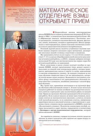 МАТЕМАТИЧЕСКОЕ
ОТДЕЛЕНИЕВЗМШ
ОТКРЫВАЕТПРИЕМ
Всероссийская заочная многопредметная
школа (ВЗМШ) была создана по инициативе академика И.М. Гель-
фанда в 1964 г. и изначально была математической (и буква «М»
в аббревиатуре означала «математическая»). Постепенно шко-
ла расширялась, возникли отделения биологии, физики, филоло-
гии, химии, экономики, истории и правоведения. Школа превра-
тилась в многопредметную, однако отделение математики остает-
ся в школе самым многочисленным и востребованным.
Основной задачей школы является углубленное изучение наи-
более важных вопросов школьного курса математики, расшире-
ние школьных знаний и помощь в подготовке к экзаменам.
Мы принимаем учиться на все курсы с 1-го по 5-й (что соответ-
ствует 7–11-м классам общеобразовательной школы) по результа-
там вступительной работы, а в 2013 г. впервые набираем экспери-
ментальный 0-й курс для шестиклассников (на первых порах без
вступительной работы, по заявлению).
После зачисления в школу ученик получает пособия по про-
грамме ВЗМШ, изучает предложенные темы, решает задачи и
выполняет по каждой теме контрольную работу, которая прове-
ряется преподавателем школы и вместе со всеми замечаниями
и советами возвращается ученику. За каждым учеником на все
годы обучения закреплен один и тот же преподаватель, которо-
му всегда можно задать вопросы. Возможность постоянного кон-
такта между школьником и его преподавателем в большой сте-
пени облегчает сложности, неизбежно связанные с заочной фор-
мой обучения.
Мы, кроме того, принимаем школьников и на групповую фор-
му обучения («Коллективный ученик») . В этом случае несколько
учащихся работают по нашим пособиям под руководством школь-
ного учителя и присылают одну коллективную работу по каждой
теме. Прием на групповое обучение производится без вступитель-
ной работы. Если в школе нашлось не менее трех учеников, жела-
ющих учиться на математическом отделении, а учитель согласен
этой группой руководить, то по заявлению учителя, заверенному
директором школы и школьной печатью, и приложенному к заяв-
лению списку учеников группа принимается в ВЗМШ в качестве
«Коллективного ученика». Количество экземпляров пособий, ко-
торые высылаются в адрес группы, определяется в соответствии
с Договором о научно-педагогическом сотрудничестве, который
школа заключает с ВЗМШ.
Все подробности, связанные с порядком поступления, оплатой и процессом
обучения, вы можете посмотретьна сайте отделения или задавая вопросы по
электронной почте или телефону.
Адрес школы: 119234, Москва, В-234,
Воробьевы горы, МГУ.
Телефон: +7 (495) 939-39-30.
Сайт ВЗМШ: http://www.vzmsh.ru.
Сайт математического отделения ВЗМШ:
http://www.math-vzms.org.
Электронный почтовый ящик
математического отделения:
priem@math-vzms.org.
ПОСЛЕУРОКА/ЗАОЧНАЯШКОЛА
МАТЕМАТИКА май 2013
40
И.М. Гельфанд
http://www.guardian.co.uk/science/2009/nov/08/
israel-gelfand-obituary
К материалу есть приложение на CD-диске.
 