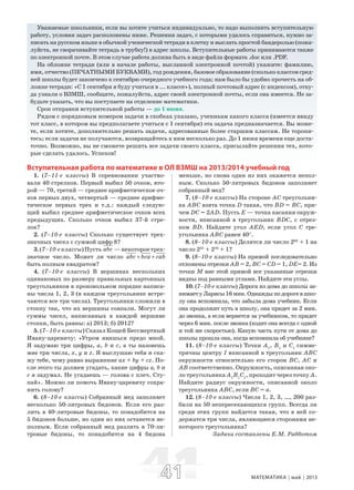 4141 МАТЕМАТИКА май 2013
Уважаемые школьники, если вы хотите учиться индивидуально, то надо выполнить вступительную
работу, условия задач расположены ниже. Решения задач, с которыми удалось справиться, нужно за-
писать на русском языке в обычной ученической тетради в клетку и выслать простой бандеролью (пожа-
луйста, не сворачивайте тетрадь в трубку!) в адрес школы. Вступительные работы принимаются также
по электронной почте. В этом случае работа должна быть в виде файла формата .doc или .PDF.
На обложке тетради (или в начале работы, высланной электронной почтой) укажите: фамилию,
имя, отчество (ПЕЧАТНЫМИ БУКВАМИ), год рождения, базовое образование (сколько классов сред-
ней школы будет закончено к сентябрю очередного учебного года; нам было бы удобно прочесть на об-
ложке тетради: «С 1 сентября я буду учиться в ... классе»), полный почтовый адрес (с индексом), отку-
да узнали о ВЗМШ, сообщите, пожалуйста, адрес своей электронной почты, если она имеется. Не за-
будьте указать, что вы поступаете на отделение математики.
Срок отправки вступительной работы — до 1 июня.
Рядом с порядковым номером задачи в скобках указано, ученикам какого класса (имеется ввиду
тот класс, в котором вы предполагаете учиться с 1 сентября) эта задача предназначается. Вы може-
те, если хотите, дополнительно решать задачи, адресованные более старшим классам. Не торопи-
тесь; если задачи не получаются, возвращайтесь к ним несколько раз. До 1 июня времени еще доста-
точно. Возможно, вы не сможете решить все задачи своего класса, присылайте решения тех, кото-
рые сделать удалось. Успехов!
Вступительная работа по математике в ОЛ ВЗМШ на 2013/2014 учебный год
1. (7–11-е классы) В соревновании участво-
вали 40 стрелков. Первый выбил 50 очков, вто-
рой — 70, третий — среднее арифметическое оч-
ков первых двух, четвертый — среднее арифме-
тическое первых трех и т.д.: каждый следую-
щий выбил среднее арифметическое очков всех
предыдущих. Сколько очков выбил 37-й стре-
лок?
2. (7–10-е классы) Сколько существует трех-
значных чисел с суммой цифр 8?
3.(7–10-еклассы)Пусть abc —некотороетрех-
значное число. Может ли число abc bca cab+ +
быть полным квадратом?
4. (7–10-е классы) В вершинах нескольких
одинаковых по размеру правильных картонных
треугольников в произвольном порядке написа-
ны числа 1, 2, 3 (в каждом треугольнике встре-
чаются все три числа). Треугольники сложили в
стопку так, что их вершины совпали. Могут ли
суммы чисел, написанных в каждой вершине
стопки, быть равны: а) 2013; б) 2012?
5. (7–10-е классы) Сказал Кощей Бессмертный
Ивану-царевичу: «Утром явишься предо мной.
Я задумаю три цифры, a, b и с, а ты назовешь
мне три числа, х, у и z. Я выслушаю тебя и ска-
жу тебе, чему равно выражение ax + by + cz. По-
сле этого ты должен угадать, какие цифры а, b и
с я задумал. Не угадаешь — голова с плеч. Сту-
пай». Можно ли помочь Ивану-царевичу сохра-
нить голову?
6. (8–10-е классы) Собранный мед заполняет
несколько 50-литровых бидонов. Если его раз-
лить в 40-литровые бидоны, то понадобится на
5 бидонов больше, но один из них останется не-
полным. Если собранный мед разлить в 70-ли-
тровые бидоны, то понадобится на 4 бидона
меньше, но снова один из них окажется непол-
ным. Сколько 50-литровых бидонов заполняет
собранный мед?
7. (8–10-е классы) На стороне АС треугольни-
ка АВС взята точка D такая, что BD = ВС, при-
чем DC = 2AD. Пусть Е — точка касания окруж-
ности, вписанной в треугольник BDC, с отрез-
ком BD. Найдите угол AED, если угол С тре-
угольника АВС равен 40°.
8. (8–10-е классы) Делится ли число 262
+ 1 на
число 231
+ 216
+ 1?
9. (8–10-е классы) На прямой последовательно
отложены отрезки АВ = 2, ВС = CD = 1, DE= 2. Из
точки М вне этой прямой все указанные отрезки
видны под равными углами. Найдите эти углы.
10. (7–10-е классы) Дорога из дома до школы за-
нимаетуЛарисы16мин.Однаждыподорогевшко-
лу она вспомнила, что забыла дома учебник. Если
она продолжит путь в школу, она придет за 2 мин.
до звонка, а если вернется за учебником, то придет
через 6 мин. после звонка (ходит она всегда с одной
и той же скоростью). Какую часть пути от дома до
школы прошла она, когда вспомнила об учебнике?
11. (8–10-е классы) Точки А1
, B1
и С1
симме-
тричны центру I вписанной в треугольник АВС
окружности относительно его сторон ВС, АС и
АВ соответственно. Окружность, описанная око-
ло треугольника А1
В1
С1
, проходит через точку А.
Найдите радиус окружности, описанной около
треугольника АВС, если ВС = а.
12. (8–10-е классы) Числа 1, 2, 3, …, 200 раз-
били на 50 непересекающихся групп. Всегда ли
среди этих групп найдется такая, что в ней со-
держатся три числа, являющиеся сторонами не-
которого треугольника?
Задачи составлены Е.М. Рабботом
 
