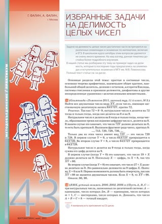 43МАТЕМАТИКА май 2013
Г. ФАЛИН, А. ФАЛИН,
г. Москва ИЗБРАННЫЕЗАДАЧИ
НАДЕЛИМОСТЬ
ЦЕЛЫХЧИСЕЛ
Задачи на делимость целых чисел достаточно часто встречаются на
различных олимпиадах и экзаменах по математике, включая
и ЕГЭ. В школьном курсе алгебры этим вопросам уделяется
не очень много времени. На наш взгляд, данная тематика до-
стойна более подробного изучения.
В нашей статье мы разбираем эту тему на примере задач на дели-
мость, которые в последние годы предлагались на олимпиа-
дах и вступительных экзаменах в МГУ им. М.В. Ломоносова.
Полный текст статьи см. на диске.
Основные разделы этой темы: простые и составные числа,
основная теорема арифметики, наименьшее общее кратное, наи-
больший общий делитель, деление с остатком, алгоритм Евклида,
системы счисления и признаки делимости, диофантовы и другие
неопределенные уравнения с целочисленными неизвестными.
1. (Олимпиада «Ломоносов-2011, заочный тур, 11-й класс, № 3.)
Найти все двузначные числа вида ,XY если число, имеющее ше-
стизначную десятичную запись 64 72 ,X Y кратно 72.
Решение. Так как 72 = 8æ9, натуральное число n делится на 72
тогда и только тогда, когда оно делится на 8 и на 9.
Натуральное число n делится на 8 тогда и только тогда, когда чис-
ло, образованное тремя последними цифрами числа n, делится на 8.
В нашем случае это означает, что число 72Y должно делиться на 8,
то есть быть кратным 8. Выпишем фрагмент ряда чисел, кратных 8:
…, 712, 720, 728, 736, …
Только два из этих чисел имеют вид 72Y — это числа 720
и 728. В первом случае Y = 0, а число 64 72X Y превращается в
64 720.X Во втором случае Y = 8, а число 64 72X Y превращается
в 64 728.X
Натуральное число n делится на 9 тогда и только тогда, когда
сумма его цифр делится на 9.
В первом случае (когда Y = 0) это означает, что число 19 + X
должно делиться на 9. Поскольку X — цифра, то X = 8, так что
80.XY =
Во втором случае (когда Y = 8) это означает, что число 27 + X долж-
но делиться на 9. Это равносильно делимости на 9 цифры X. Поэто-
муX=0или9.Перваявозможностьдолжнабытьотвергнута,таккак
08XY = не является двузначным числом. Если X = 9, то 98.XY =
Ответ: 80, 98.
2. (ВМК, устный экзамен, 2000, 2002, 2006 гг.) Пусть A, B, C —
три натуральных числа, записанных по десятичной системе: A —
единицами, число которых 2m, B — единицами, число которых
m + 1, C — шестерками, число которых m. Доказать, что число
A + B + C + 8 — точный квадрат.
К материалу есть приложение на CD-диске.
МЕТОДОБЪЕДИНЕНИЕ/ПРАКТИКУМ
 