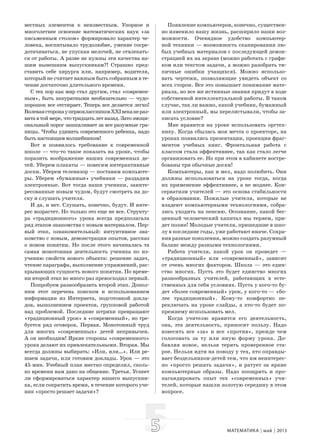 55 МАТЕМАТИКА май 2013
вестных элементов к неизвестным. Упорное и
многолетнее освоение математических наук «за
письменным столом» формировало характер че-
ловека, воспитывало трудолюбие, умение сосре-
дотачиваться, не упуская мелочей, не отвлекать-
ся от работы. А разве не нужны эти качества на-
шим нынешним выпускникам?! Страшно пред-
ставить себе хирурга или, например, водителя,
который не считает важным быть собранным в те-
чение достаточно длительного времени.
С тех пор как мир стал другим, стал «современ-
ным», быть аккуратными необязательно — чудо-
порошок все отстирает. Теперь все делается легко!
ВолеваясторонаупервоклассниковXXIвеканераз-
витавтоймере,чтотридцатьлетназад.Затоэмоци-
ональный порог зашкаливает за все разумные гра-
ницы. Чтобы удивить современного ребенка, надо
быть настоящим волшебником!
Вот и появилось требование к современной
школе — что-то такое показать на уроке, чтобы
поразить воображение наших современных де-
тей. Уберем плакаты — повесим интерактивные
доски. Уберем телевизор — поставим компьюте-
ры. Уберем «бумажные» учебники — раздадим
электронные. Вот тогда наши ученики, заинте-
ресованные новым чудом, будут смотреть на до-
ску и слушать учителя.
И да, и нет. Слушать, конечно, будут. И инте-
рес возрастет. Но только это еще не все. Структу-
ра «традиционного» урока всегда предполагала
ряд этапов знакомства с новым материалом. Пер-
вый этап, ознакомительный: интуитивное зна-
комство с новым, демонстрация опытов, рассказ
о новом понятии. Но после этого начиналась та
самая монотонная деятельность ученика по из-
учению свойств нового объекта: решение задач,
чтение параграфа, выполнение упражнений, рас-
крывающих сущность нового понятия. По време-
ни второй этап во много раз превосходил первый.
Попробуем разнообразить второй этап. Допол-
ним этот перечень поиском и использованием
информации из Интернета, подготовкой докла-
дов, выполнением проектов, групповой работой
над проблемой. Последние штрихи превращают
«традиционный урок» в «современный», но тре-
буется ряд оговорок. Первая. Монотонный труд
для многих «современных» детей непривычен.
А он необходим! Яркие стороны «современного»
урока делают их привлекательными. Вторая. Мы
всегда должны выбирать: «Или, или…». Или ре-
шаем задачи, или готовим доклады. Урок — это
45 мин. Учебный план жестко определил, сколь-
ко времени нам дано на общение. Третья. Успеет
ли сформироваться характер нашего выпускни-
ка, если сократить время, в течение которого уче-
ник «просто решает задачи»?
Появление компьютеров, конечно, существен-
но изменило нашу жизнь, расширило наши воз-
можности. Очевидное удобство компьютер-
ной техники — возможность сканирования лю-
бых учебных материалов с последующей демон-
страцией их на экране (можно работать с графи-
ком или текстом задачи, а можно разобрать ти-
пичные ошибки учащихся). Можно использо-
вать чертежи, позволяющие увидеть объект со
всех сторон. Все это повышает понимание мате-
риала, но все же истинные знания придут в ходе
собственной интеллектуальной работы. В таком
случае, так ли важно, какой учебник, бумажный
или электронный, мы перелистывали, чтобы за-
писать условие?
Мне нравится на уроке использовать оргтех-
нику. Когда сбылась моя мечта о проекторе, на
уроках появились презентации, проекции фраг-
ментов учебных книг. Фронтальная работа с
классом стала эффективнее, так как стало легче
организовать ее. Но при этом в кабинете востре-
бованы три обычные доски!
Компьютеры, как и мел, надо полюбить. Они
должны использоваться на уроке тогда, когда
их применение эффективнее, а не моднее. Кон-
серватизм учителей — это основа стабильности
в образовании. Пожилые учителя, которые не
владеют компьютерными технологиями, собра-
лись уходить на пенсию. Осознание, какой бес-
ценный человеческий капитал мы теряем, при-
дет позже! Молодые учителя, пришедшие в шко-
лу в последние годы, уже работают иначе. Сохра-
нив разные поколения, можно создать разумный
баланс между разными технологиями.
Работа учителя, какой урок он проведет —
«традиционный» или «современный», зависит
от очень многих факторов. Школа — это един-
ство многих. Пусть это будет единство многих
разнообразных учителей, работающих в есте-
ственных для себя условиях. Пусть у кого-то бу-
дет «более современный» урок, у кого-то — «бо-
лее традиционный». Кому-то комфортно пе-
реключать на уроке слайды, а кто-то будет по-
прежнему использовать мел.
Когда учителю нравится его деятельность,
она, эта деятельность, приносит пользу. Надо
взвесить все «за» и все «против», прежде чем
голосовать за ту или иную форму урока. До-
бавляя новое, нельзя терять проверенное ста-
рое. Нельзя идти на поводу у тех, кто оправды-
вает бездельников-детей тем, что им неинтерес-
но «просто решать задачи», и ратует за яркие
компьютерные образы. Надо поощрять и про-
пагандировать опыт тех «современных» учи-
телей, которые нашли золотую середину в этом
вопросе.
 