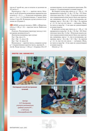 МАТЕМАТИКА май 2013 5050
числа p2
такой же, как и остаток от деления на
12 числа r2
.
Поскольку p = 6q + r — простое число, боль-
шее 3, из 6 логически возможных вариантов для
остатка (r = 0, 1, …, 5) реально возможны лишь
два: r = 1 и r = 5. Соответственно, r2
может быть
только 1 или 25. В каждом случае остаток от де-
ления на 12 равен 1.
25. (ВМК, устный экзамен, 1998 г..) Известно,
что p, p + 10, p + 14 — простые числа. Найти все
такие p.
Решение. Рассмотрим структуру числа p с точ-
ки зрения делимости на 3.
Логически возможны три случая:
1) p = 3q, где q ≥ 1;
2) p = 3q + 1, где q ≥ 0;
3) p = 3q + 2, где q ≥ 0.
Поскольку p — простое число, в первом случае
q = 1 (единственное простое число, кратное 3, —
это 3). Тогда числа p + 10 и p + 14 равны 13 и 17
соответственно, то есть являются простыми. По-
этому p = 3 удовлетворяет условию задачи.
Во втором случае ряд чисел p, p + 10, p + 14
превратится в ряд 3q + 1, 3q + 11, 3q + 15. Отно-
сительно чисел 3q + 1, 3q + 11 нельзя сказать ни-
чего определенного (они могут быть как просты-
ми, например, при q = 2, так и составными, на-
пример, при q = 3), а 3q + 15 = 3(q + 5), причем
q + 5 ≥ 5, так что это число — составное. Итак,
из чисел p вида 3q + 1 ни одно не удовлетворяет
условию задачи.
В третьем случае ряд чисел p, p + 10, p + 14
превратится в ряд 3q + 2, 3q + 12, 3q + 16. Отно-
сительно чисел 3q + 2, 3q + 16 нельзя сказать ни-
чего определенного (они могут быть как просты-
ми, например, при q = 1, так и составными, на-
пример, при q = 2), а 3q + 12 = 3(q + 4), причем
q + 4 ≥ 4, так что это число — составное. Итак,
из чисел p вида 3q + 2 ни одно не удовлетворяет
условию задачи.
Ответ: p = 3.
МЕТОДОБЪЕДИНЕНИЕ/ПРАКТИКУМ
ФОТО НА КОНКУРС
Наглядный способ построения
сечений
Автор:
Н.П. Григорьева,
учитель математики
средней школы № 1,
г. Гатчина,
Ленинградская обл.
 