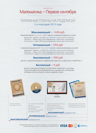 При оформлении подписки на сайте www.1september.ru оплата производится
по квитанции в отделении банка или электронными платежами on-line
Математика–Первоесентября
Бумажная версия
(доставка по почте)
CD с электронной версией
журнала
и дополнительными
материалами
для практической работы
(доставка по почте)
Электронная версия в Личном
кабинете подписчика
на сайте www.1september.ru
Дополнительные материалы
включены
Пользователям электронной
версии высылаются по почте
подтверждающие документы
МАКСИМАЛЬНЫЙ тарифный план
ОПТИМАЛЬНЫЙ тарифный план
ЭКОНОМИЧНЫЙ тарифный план
Максимальный — 1440 руб.
бумажная версия (по почте) + CD + доступ к электронной версии на сайте
Оформление подписки – на сайте www.1september.ru или на почте по каталогам:
«Роспечать» – индекс 32030 (для индивидуальных подписчиков и организаций)
«Почта России» – индекс 79073 (для индивидуальных подписчиков и организаций)
Оптимальный — 594 руб.
электронная версия на CD (по почте) + доступ к электронной версии на сайте
Оформление подписки – на сайте www.1september.ru или на почте по каталогам:
«Роспечать» – индекс 26113 (для индивидуальных подписчиков и организаций)
«Почта России» – индекс 12717 (для индивидуальных подписчиков и организаций)
Экономичный — 300 руб.
доступ к электронной версии и оформление подписки на сайте www.1september.ru
Бесплатный — 0 руб.
доступ к электронной версии на сайте www.1september.ru для педа-
гогических работников образовательных учреждений, участвующих
в Общероссийском проекте «Школа цифрового века»
ТАРИФНЫЕПЛАНЫНАПОДПИСКУ
2-е полугодие 2013 года
ж у р н а л
 