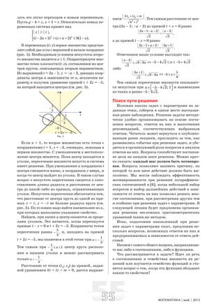 5555 МАТЕМАТИКА май 2013
лать это легко переходом к новым переменным.
Пусть y – 4 = z, x + 1 = t. Относительно новых пе-
ременных система примет вид
2 2
| | | |,
( 2 1) ( 2) 8(1 ).
z t
t a z a a
≥⎧⎪
⎨
− + + + + ≤ −⎪⎩
В переменных (t; z) первое множество представ-
ляет собой два угла с вершиной в начале координат
(рис. 5). Необходимым условием непустоты второ-
го множества является a ≤ 1. Охарактеризуем мно-
жество точек плоскости (t; z), составленное из цен-
тров кругов, описываемых вторым неравенством.
Из выражений t = 2a – 1, z = –a – 2, дающих коор-
динаты центра в зависимости от a, исключим па-
раметр и получим уравнение прямой t + 2z = –5,
на которой находятся центры (см. рис. 5).
Рис. 5
Если a = 1, то второе множество есть точка с
координатами t = 1, z = –3, очевидно, лежащая в
первом множестве. С уменьшением a местополо-
жение центра меняется. Пока центр находится в
уголке, пересечение множеств непусто и система
имеет решение. При уменьшении a координата t
центра смещается влево, а координата z вверх, и
когда-то центр выйдет из уголка. В таком случае
вопрос о непустоте пересечения сведется к сопо-
ставлению длины радиуса и расстояния от цен-
тра до какой-либо из прямых, ограничивающих
уголок. Непустота пересечения обеспечится тем,
что расстояние от центра круга до одной из пря-
мых z = t, z = –t не больше радиуса круга (см.
рис. 5). По условию надо найти наименьшее из a,
при которых выполнено указанное свойство.
Найдем, при каких a центр окажется за преде-
лами уголков. Это начнется, когда пересекутся
прямые t – z = 0 и t + 2z = –5. Координаты точки
пересечения равны
5
,
3
− и, находясь на прямой
t + 2z = –5, мы окажемся в этой точке при
1
.
3
a = −
Тем самым при
1
1
3
a− ≤ ≤ центр круга располо-
жен в нижнем уголке и можно рассматривать
только
1
.
3
a < −
Расстояние от точки (t0
; z0
) до прямой, задан-
ной уравнением kt + lz + m = 0, дается выраже-
нием
0 0
2 2
.
kt lz m
k l
+ +
+
Тем самым расстояние от цен-
тра (2a – 1; –a – 2) до прямой t + z = 0 равно
| 2 1 2 | | 3 |
,
2 2
a a a− − − −
=
а до прямой t – z = 0 равно
| 2 1 2 | | 3 1 |
.
2 2
a a a− + + +
=
Отмеченное выше условие выглядит так:
| 3 |
8 8
2
a
a
−
≤ − ⇔ 5 4 2 5 4 2a− − ≤ ≤ − +
либо
| 3 1 |
8 8
2
a
a
+
≤ − ⇔
5
3 .
9
a− ≤ ≤
Тем самым пересечение множеств оказывает-
ся непустым при 5 4 2; 1a ⎡ ⎤∈ − −⎣ ⎦
и наименьшее
из таких a равно 5 4 2.− −
Поиск пути решения
Изложив анализ задач с параметрами на за-
данные темы, соберем в одном месте высказан-
ные ранее наблюдения. Решение задачи методи-
чески удобно организовывать на основе поста-
новки вопросов, ответов на них и выполнения
рекомендаций, соответствующих выбранным
ответам. Читатель может вернуться к опублико-
ванным ранее лекциям, проследить за тем, как
развивались события при решении задач, и убе-
диться в организующей роли вопросов и анализа
ответов на них. Вопросы способствуют постанов-
ке цели на каждом шаге решения. Можно крат-
ко сказать: каждый шаг должен быть мотивиро-
ван. Вопросы позволяют выявить причину, по
которой то или иное действие должно быть вы-
полнено. Мы могли наблюдать эффективность
мотивированности при решении логарифмиче-
ских соотношений в [6], когда небольшой набор
вопросов и выбор дальнейших действий в зави-
симости от ответа на них позволял решать мно-
гие соотношения, при рассмотрении других тем
и особенно при решении задач с параметрами. В
следующей лекции будет предложена организа-
ция решения несложных тригонометрических
уравнений таким же методом.
Итак, подытожим накопленный при реше-
нии задач с параметрами опыт, предложив не-
сколько вопросов, возможных ответов на них и
предпринимаемых в зависимости от ответа дей-
ствий.
Начнем с самого общего вопроса, направляюще-
го нас либо к соотношениям, либо к функциям.
Что рассматривается в задаче? Идет ли речь
о соотношениях и семействах множеств их ре-
шений или изучается семейство функций и ста-
вится вопрос о том, когда эти функции обладают
каким-то свойством?
 