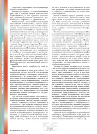 МАТЕМАТИКА май 2013 5656
Следующий вопрос связан с выбором пути при
изучении соотношения.
Какая задача ставится для соотношения? Если
речь идет о наиболее простом описании мно-
жеств семейства, то есть о решении соотноше-
ния, занимаемся решением соотношения, ори-
ентируясь на собранные в [1, 2] наблюдения.
Если говорится о каких-то связанных с этими
множествами обстоятельствах, полезно поста-
вить вопрос: рассматриваются свойства опреде-
ляемых соотношениями множеств или взаимо-
действие таких множеств? Если спрашивается о
свойствах семейства множеств, то можно решать
соотношение и искать ответ на вопрос в процес-
се решения. Это довольно редко используемый
ход, применяемый только к соотношениям, ха-
рактеризуемым равенствами, однако исключать
его не следует. Другие ходы порождаются отме-
ченными ниже общими вопросами. При изуче-
нии взаимодействия семейств множеств важны
переформулировки. Необходимы базовый запас
ситуаций, с которыми надо уметь разбираться,
и способность переводить задачу с одного язы-
ка на другой до тех пор, пока не появится базо-
вая ситуация. Обычно лучше стремиться к та-
ким связанным с множествами формулировкам,
как включение множеств, их пересечение и т.п.
Подборка типичных взаимодействий представ-
лена в [5].
Существенно влияет на выбор пути такой во-
прос.
Будем использовать аналитический или гео-
метрический подход к задаче? К отличительным
особенностям задачи, приводящим к выбору гео-
метрического пути, можно отнести, например,
следующие: несложно выражается параметр че-
рез переменную или переменная через параметр
и есть возможность использовать графики функ-
ций; доступно построение графиков семейства
функций, участвующих в соотношении; в соот-
ношении участвует две переменные и др. Ана-
литический путь нередко связан с техническими
трудностями, поэтому геометрическая поддерж-
ка всегда желательна.
При анализе количественных характеристик,
к примеру, единственности решения или четно-
сти числа решений, уместен следующий вопрос.
Каковы особенности участия переменных в
соотношении? При ответе на этот вопрос полез-
но проанализировать свойства входящих в соот-
ношение выражений на предмет выполнения не-
обходимых условий, сужающих множество изу-
чаемых значений параметра до обозримого и до-
ступного для выбора искомых значений. К при-
меру, если переменная входит в соотношение
четным образом, а вопрос ставится о нечетно-
сти числа решений, то нуль непременно должен
быть решением. Для систем иногда использует-
ся симметрия, иногда четность, как основа необ-
ходимых условий.
Одним из важных средств решения служит
замена переменных. Она бывает вызвана либо
стремлением к упрощению технических дета-
лей, либо к ожиданию какой-то качественно
новой информации о соотношении. К замене
надо относиться с большим вниманием, в част-
ности, следить за сопровождающими ее огра-
ничениями
Отметим несколько частных наблюдений. При
рассмотрении соотношений с одной переменной
полезна геометрическая интерпретация, причем
как в плоскости «переменная – значение», так и
в плоскости «переменная – параметр». При ис-
пользовании плоскости «переменная – значе-
ние» надо изучать пересечения графиков функ-
ций, на плоскости «переменная – параметр» —
пересечение графика горизонтальными или вер-
тикальными прямыми в зависимости от того,
рассматривается плоскость (x; a) или (a; x). Для
неравенств предпочтительнее плоскость «пере-
менная – параметр», так как на ней ответы на
вопросы получаются на основе одного множе-
ства, тогда как при использовании плоскости
«переменная – значение» приходится работать с
семействами множеств.
Система, состоящая из уравнения и неравен-
ства, зачастую ориентирована на геометрический
путь решения. Если уравнение и неравенство со-
держат одну переменную, то, как и для нера-
венств, можно использовать либо плоскость «пе-
ременная – значение», либо плоскость «перемен-
ная – параметр». Если система с несколькими пе-
ременными,тоиспользуетсяинтерпретациясоот-
ношений на координатной плоскости входящих в
нее переменных, обычно (x; y). Нередко помога-
ет переход к новым переменным, вызванный ви-
дом соотношений и направленный на их упроще-
ние или выявление в новых переменных свойств,
недостаточно просматриваемых в исходных пе-
ременных. Система из неравенств с нескольки-
ми переменными анализируется исключительно
с помощью геометрической интерпретации.
При рассмотрении семейства функций боль-
шую роль играет графическая интерпретация. С
ней легче просматривается влияние параметра
на исследуемое свойство. В целом здесь необхо-
дим анализ изменяемости изучаемых свойств в
зависимости от параметра.
Приведемнесколькопримеров,впроцессереше-
ния которых, кроме отмеченных выше, будем ста-
вить вопросы, уместные на соответствующем шаге
решения. Условия примеров 4–7 взяты из [7].
ПОВЫШЕНИЕКВАЛИФИКАЦИИ/ЛЕКТОРИЙ
 