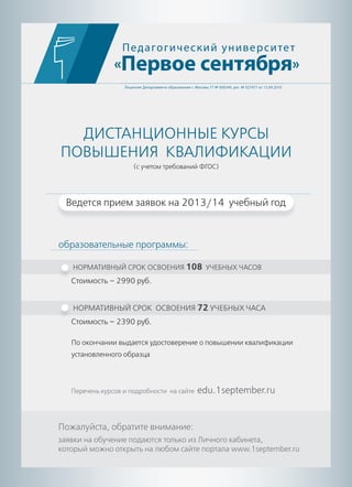 ДИСТАНЦИОННЫЕ КУРСЫ
ПОВЫШЕНИЯ КВАЛИФИКАЦИИ
(с учетом требований ФГОС)
Педагогический университет
«Первое сентября»
Лицензия Департамента образования г. Москвы 77 № 000349, рег. № 027477 от 15.09.2010
По окончании выдается удостоверение о повышении квалификации
установленного образца
НОРМАТИВНЫЙ СРОК ОСВОЕНИЯ 108 УЧЕБНЫХ ЧАСОВ
Стоимость – 2990 руб.
НОРМАТИВНЫЙ СРОК ОСВОЕНИЯ 72 УЧЕБНЫХ ЧАСА
Стоимость – 2390 руб.
Пожалуйста, обратите внимание:
заявки на обучение подаются только из Личного кабинета,
который можно открыть на любом сайте портала www.1september.ru
Перечень курсов и подробности на сайте edu.1september.ru
образовательные программы:
Ведется прием заявок на 2013/14 учебный год
 