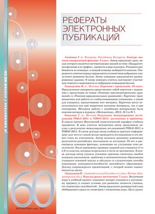 60МАТЕМАТИКА май 2013
РЕФЕРАТЫ
ЭЛЕКТРОННЫХ
ПУБЛИКАЦИЙ
Ахтямова Г. (г. Белорецк, Республика Беларусь). Конкурс зна-
токов квадратичной функции. 9 класс. Автор предлагает урок, це-
лью которого является систематизация знаний по теме «Квадратич-
ная функция и ее график», провести в виде конкурса. Учащиеся раз-
биваются на команды, в каждой команде выбирается капитан. Оче-
редность ответов команд определяется количеством набранных в ре-
зультате разминки баллов. Затем командам предлагаются разноу-
ровневые задания. В конце конкурса учитель выставляет участни-
кам отметки в зависимости от набранных командами баллов.
Годендухина И. (г. Москва). Карточки с пропусками. 10 класс.
Предлагаемые материалы представляют собой карточки с задани-
ями с пропусками по темам «Решение тригонометрических урав-
нений» и «Решение иррациональных уравнений». Карточки пред-
назначены для работы со слабоуспевающими учениками, а также
для учащихся, пропустивших этот материал. Карточки могут ис-
пользоваться как при первичном изучении материала, так и при
повторении. Методика работы с подобными материалами была
описана автором в журнале «Математика», 2012, № 5 и № 7.
Ковалева Г. (г. Москва) Результаты международных иссле-
дований PIRLS-2011 и TIMSS-2011: достижения и проблемы.
В апреле прошел Московский педагогический марафон учебных
предметов. В день учителя математики автор представила до-
клад о результатах международных исследований PIRLS-2011 и
TIMSS-2011. В своем докладе автор сообщила краткую информа-
цию: для чего и с какой целью проводятся исследования и кто мо-
жет стать их участником. Автор показала динамику изменения
результатов российских школьников за последние 10 лет и рас-
смотрела основные факторы, влияющие на улучшение этих ре-
зультатов. Были приведены примеры заданий для учащихся 4-го
и 8-го классов, которые встречались в тесте по математике. В кон-
це доклада автор указала основные причины типичных ошибок
младших школьников, проблемы в математическом образовании
учащихся основной школы и обсудила со слушателями способы
повышения конкурентоспособности российского образования.
Доклад сопровождался презентацией, с которой можно ознако-
миться на диске.
ЛандышеваИ.<landysheva.inna@yandex.ru>(пос.Мстёра,Вла-
димирская обл.). Игра на уроках математики. 7 класс. Включение
игры в учебный процесс повышает интерес учащихся к изучаемо-
му предмету и создает условия для развития личности ученика,
его творческих способностей. Автор предлагает развернутый план
обобщающего урока по геометрии с элементами игры. Цель урока:
ВБИБЛИОТЕКЕ/СТАТЬИНАCD
 