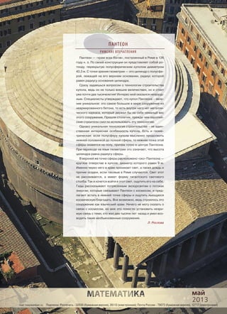 mat.1september.ru Подписка: Роcпечать - 32030 (бумажная версия), 26113 (электронная); Почта России - 79073 (бумажная версия), 12717 (электронная)
Пантеон — «храм всех богов», построенный в Риме в 126
году н. э. По своей конструкции он представляет собой ро-
тонду, перекрытую полусферическим куполом диаметром
43,3 м. С точки зрения геометрии — это цилиндр с полусфе-
рой, лежащей на его верхнем основании, радиус которой
равен радиусу основания цилиндра.
Сразу задаешься вопросом о технологии строительства
купола, ведь он не только внешне величествен, но и стоит
уже почти два тысячелетия! Интерес мой оказался непразд-
ным. Специалисты утверждают, что купол Пантеона – явле-
ние уникальное: это самое большое в мире сооружение из
неармированного бетона, то есть внутри него нет металли-
ческого каркаса, который держал бы на себе немалый вес
этого сооружения. Прошли столетия, прежде чем европей-
ские строители смогли использовать эту технологию.
Однако уникальная технология строительства – не един-
ственная интересная особенность купола. Есть и геоме-
трическая: если полусферу купола мысленно продолжить
нижней половинкой до полной сферы, то нижняя точка этой
сферы окажется на полу, причем точно в центре Пантеона.
При переводе на язык геометрии это означает, что высота
цилиндра равна радиусу сферы.
В верхней же точке сферы расположено «око» Пантеона —
круглое отверстие в куполе, диаметр которого равен 9 м.
Именно через него в храм проникает свет, а также дождь и
прочие осадки, если таковые в Риме случаются. Свет этот
не рассеивается, а имеет форму гигантского светового
столба. Так и хочется войти в этот свет, ощутить его на себе.
Гиды рассказывают потрясенным экскурсантам о потоках
энергии, которые связывают Пантеон с космосом, и пред-
лагают встать в нижней точке сферы и ощутить льющуюся
космическую благодать. Все возможно, ведь строилось это
сооружение как языческий храм. Ничего не могу сказать о
связи с космосом, но мне это помогло установить незри-
мую связь с теми, кто жил две тысячи лет назад и умел воз-
водить такие необыкновенные сооружения.
Л. Рослова
май
2013
ПАНТЕОН
РИМСКИЕ ВПЕЧАТЛЕНИЯ
 
