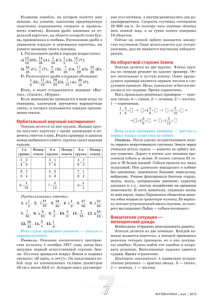 77 МАТЕМАТИКА май 2013
Название корабля, на котором полетит ваш
экипаж, вы узнаете, выполнив предстартовую
подготовку (оценивается скорость и правиль-
ность ответов). Каждая дробь написана на от-
дельной карточке, на обороте которой стоит бук-
ва, приведенная в скобках. Расположив дроби в
указанном порядке и перевернув карточки, вы
узнаете название своего экипажа.
I. Расположите дроби в порядке возрастания:
а)
13
18
(Ю),
14
36
(А),
5
18
(С),
2
3
(Л),
19
15
(Т);
б)
16
40
(С),
3
4
(Т),
3
20
(В),
7
20
(О),
17
20
(О),
21
20
(К).
II. Расположите дроби в порядке убывания:
1
8
(Н),
17
24
(У),
29
24
(Б),
7
24
(А),
30
48
(Р).
Итак, в полет отправляются экипажи «Вос-
ток», «Салют», «Буран».
Если мероприятие проводится в виде игры по
станциям, капитанам вручаются маршрутные
листы, в которых указывается порядок прохож-
дения этапов.
Орбитальный научный эксперимент
Экипаж делится на три группы. Каждая груп-
па получает карточку с тремя примерами и пе-
речень ответов к ним. Решив примеры и записав
номер выбранного ответа, группы сдают задания
судьям.
1-я
группы
Номер
ответа
2-я
группа
Номер
ответа
3-я
группа
Номер
ответа
1 2
4 9
+
3 5
7 6
+
4 2
9 3
+
3 1
8 4
−
4 2
5 9
−
7 1
8 2
−
1
6
10
−
3
7
13
−
2
5
3
−
Предполагаемые ответы:
1.
1
4 .
3
2.
11
1 .
42
3.
34
.
35
4.
1
1 .
9
5.
17
.
36
6.
10
1 .
33
7.
7
.
10
8.
9
5 .
10
9.
1
.
2
10.
3
.
8
11.
5
.
14
12.
10
6 .
13
13.
26
.
45
14.
3
.
4
15.
1
.
8
Пока судьи проверяют решения — рассказ о
первом спутнике.
Учитель. Освоение космического простран-
ства началось 4 октября 1957 года, когда был
запущен первый искусственный спутник Зем-
ли. Спутник вращался вокруг Земли и подавал
сигналы: «Я здесь, я лечу!». Он представлял со-
бой шар из алюминиевых сплавов диаметром
58 см и весом 83,6 кг. Аппарат имел двухметро-
вые усы-антенны, а внутри размещались два ра-
диопередатчика. Скорость спутника составляла
28 800 км/ч. За полтора часа спутник облетал
весь земной шар, а за сутки полета совершал
16 оборотов.
Сейчас на земной орбите находится множе-
ство спутников. Одни используются для телера-
диосвязи, другие являются научными лаборато-
риями.
На оборотной стороне Земли
Экипаж делится на две группы. Члены груп-
пы по очереди решают по одному примеру. От-
вет записывают в пустую клетку. Ответ преды-
дущего примера является первым числом в сле-
дующем примере. Цель: правильно и быстро вы-
полнить это задание. Время ограничено.
Пять правильно решенных примеров — крас-
ная звезда, 4 — синяя, 3 — зеленая, 2 — желтая,
1 —коричневая.
1 5
4 6
+ = → 3
1
8
+ = → 5
1
12
− = →
→ 3
3
8
+ = → 5
2
12
− =
Пока судьи проверяют решения — рассказ о
первых живых существах на орбите.
Учитель. После удачно осуществленного поле-
та первого искусственного спутника Земли перед
учеными встала задача — вывести на орбиту жи-
вое существо. Дорогу в космос для человека про-
ложили собаки и мыши. В космос слетали 21 се-
рая и 19 белых мышей. Собаки прошли все виды
испытаний. Они длительно находились в кабине
без движения, переносили большие перегрузки,
вибрацию. Ученые фиксировали биотоки сердца,
мышц, мозга, артериальное давление, характер
дыхания и т.д., изучая воздействие на организм
невесомости. В честь животных, отдавших жизнь
во имя науки, перед Парижским обществом защи-
ты собак воздвигли гранитную колонну. Ее верши-
ну венчает устремленный ввысь спутник, из кото-
рого выглядывает Лайка — собака-космонавт.
Внештатная ситуация —
метеоритный дождь
Необходимо устранить неисправность ракеты.
Экипаж делится на две команды. Каждой ко-
манде выдается карточка, в которой приведены
решения четырех примеров, но в них допуще-
ны ошибки. Нужно найти эти ошибки и испра-
вить решения. Выполненные задания сдаются
судьям. Время ограничено.
Критерии оценивания: 4 правильно исправ-
ленных решения — красная звезда, 3 — синяя,
2 — зеленая, 1 — желтая.
 