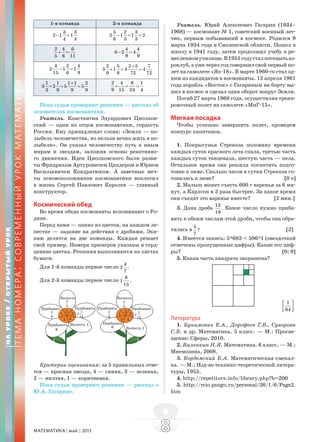 МАТЕМАТИКА май 2013 88
1-я команда 2-я команда
3 3
2 1 1
4 4
− =
5 2 3
2 1 1 2
6 3 3
− = =
2 4 6
5 6 11
+ =
4 4
6 2 4
9 9
− =
4 2 4
2 1 1
15 6 9
− =
2 5 2 5 7
3 1 4 4
9 8 72 72
+
+ = =
1 1 1 1 2
3 2 5 5
3 9 9 9
+
+ = =
2 4 6 1
9 15 24 4
+ = =
Пока судьи проверяют решения — рассказ об
основателях космонавтики.
Учитель. Константин Эдуардович Циолков-
ский — один из отцов космонавтики, гордость
России. Ему принадлежат слова: «Земля — ко-
лыбель человечества, но нельзя вечно жить в ко-
лыбели». Он указал человечеству путь к иным
мирам и звездам, заложив основы реактивно-
го движения. Идеи Циолковского были разви-
ты Фридрихом Артуровичем Цандером и Юрием
Васильевичем Кондратюком. А заветные меч-
ты основоположников космонавтики воплотил
в жизнь Сергей Павлович Королев — главный
конструктор.
Космический обед
Во время обеда космонавты вспоминают о Ро-
дине.
Перед вами — панно из цветов, на каждом ле-
пестке — задание на действия с дробями. Эки-
паж делится на две команды. Каждая решает
свой пример. Номера примеров указаны в серд-
цевине цветка. Решения выполняются на листах
бумаги.
Для 1-й команды первое число
4
2 .
7
Для 2-й команды первое число
8
1 .
15
Критерии оценивания: за 5 правильных отве-
тов — красная звезда, 4 — синяя, 3 — зеленая,
2 — желтая, 1 — коричневая.
Пока судьи проверяют решения — рассказ о
Ю.А. Гагарине.
Учитель. Юрий Алексеевич Гагарин (1934–
1968) — космонавт № 1, советский военный лет-
чик, первым побывавший в космосе. Родился 9
марта 1934 года в Смоленской области. Пошел в
школу в 1941 году, затем продолжил учебу в ре-
месленномучилище.В1951годусталпосещатьаэ-
роклуб, а уже через год совершил свой первый по-
лет на самолете «Як-18». В марте 1960-го стал од-
ним из кандидатов в космонавты. 12 апреля 1961
года корабль «Восток» с Гагариным на борту вы-
шел в космос и сделал один оборот вокруг Земли.
Погиб 27 марта 1968 года, осуществляя трени-
ровочный полет на самолете «МиГ-15».
Мягкая посадка
Чтобы успешно завершить полет, проведем
конкурс капитанов.
1. Попрыгунья Стрекоза половину времени
каждых суток красного лета спала, третью часть
каждых суток танцевала, шестую часть — пела.
Остальное время она решила посвятить подго-
товке к зиме. Сколько часов в сутки Стрекоза го-
товилась к зиме? [0 ч]
2. Малыш может съесть 600 г варенья за 6 ми-
нут, а Карлсон в 2 раза быстрее. За какое время
они съедят это варенье вместе? [2 мин.]
3. Дана дробь
13
.
19
Какое число нужно приба-
вить к обоим числам этой дроби, чтобы она обра-
тилась в
5
?
7
[2]
4. Имеется запись: 5*683 < 506*1 (звездочкой
отмечены пропущенные цифры). Какие это циф-
ры? [0; 9]
5. Какая часть квадрата закрашена?
1
64
⎡ ⎤
⎢ ⎥⎣ ⎦
Литература
1. Бунимович Е.А., Дорофеев Г.В., Суворова
С.Б. и др. Математика. 5 класс. — М.: Просве-
щение: Сферы, 2010.
2. Виленкин Н.Я. Математика. 6 класс. — М.:
Мнемозина, 2008.
3. Кордемский Б.А. Математическая смекал-
ка. — М.: Изд-во технико-теоретической литера-
туры, 1955.
4. http://repetitors.info/library.php?b=200
5. http://rcio.pnzgu.ru/personal/26/1/6/Page2.
htm
НАУРОКЕ/ОТКРЫТЫЙУРОК
ТЕМАНОМЕРА:СОВРЕМЕННЫЙУРОКМАТЕМАТИКИ
 