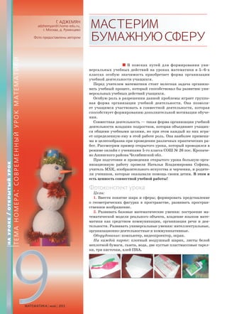 9МАТЕМАТИКА май 2013
Г. АДЖЕМЯН
adzhemyan@i.home-edu.ru,
г. Москва, д. Румянцево
Фото предоставлены автором
МАСТЕРИМ
БУМАЖНУЮСФЕРУ
В поисках путей для формирования уни-
версальных учебных действий на уроках математики в 5–6-х
классах особую значимость приобретает форма организации
учебной деятельности учащихся.
Перед учителем математики стоит нелегкая задача организо-
вать учебный процесс, который способствовал бы развитию уни-
версальных учебных действий учащихся.
Особую роль в разрешении данной проблемы играет группо-
вая форма организации учебной деятельности. Она позволя-
ет учащимся участвовать в совместной деятельности, которая
способствует формированию дополнительной мотивации обуче-
ния.
Совместная деятельность — такая форма организации учебной
деятельности младших подростков, которая объединяет учащих-
ся общими учебными целями, но при этом каждый из них игра-
ет определенную ему в этой работе роль. Она наиболее примени-
ма и целесообразна при проведении различных практических ра-
бот. Рассмотрим пример открытого урока, который проводился в
режиме онлайн с учениками 5-го класса СОШ № 26 пос. Кропаче-
во Ашинского района Челябинской обл.
При подготовке и проведении открытого урока большую орга-
низационную работу провели Наталья Владимировна Софина,
учитель МХК, изобразительного искусства и черчения, и родите-
ли учеников, которые оказывали помощь своим детям. В этом и
есть ценность совместной учебной работы!
Фотоконспект урока
Цели:
1. Ввести понятие шара и сферы; формировать представление
о геометрических фигурах в пространстве, развивать простран-
ственное воображение.
2. Развивать базовые математические умения: построение ма-
тематической модели реального объекта, владение языком мате-
матики как средством коммуникации, организация речи и дея-
тельности. Развивать универсальные умения: интеллектуальные,
организационно-деятельностные и коммуникативные.
Оборудование: компьютер, видеопроектор, экран.
На каждой парте: плотный воздушный шарик, листы белой
неплотной бумаги, газета, вода, две пустые пластмассовые тарел-
ки, три кисточки, клей ПВА.
НАУРОКЕ/ОТКРЫТЫЙУРОК
ТЕМАНОМЕРА:СОВРЕМЕННЫЙУРОКМАТЕМАТИКИ
 