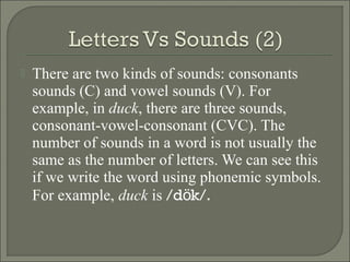 

There are two kinds of sounds: consonants
sounds (C) and vowel sounds (V). For
example, in duck, there are three sounds,
consonant-vowel-consonant (CVC). The
number of sounds in a word is not usually the
same as the number of letters. We can see this
if we write the word using phonemic symbols.
For example, duck is /dök/.

 