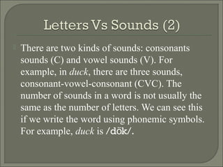 

There are two kinds of sounds: consonants
sounds (C) and vowel sounds (V). For
example, in duck, there are three sounds,
consonant-vowel-consonant (CVC). The
number of sounds in a word is not usually the
same as the number of letters. We can see this
if we write the word using phonemic symbols.
For example, duck is /dök/.

 