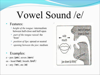 Vowel Sound /e/
• Features:
• height of the tongue: intermediate

between half-close and half-open
• part of the tongue raised: the
‘front’
• position of lips: spread or neutral
• opening between the jaw: medium

• Examples:
e – pen /pen/, seven /sevn/
ea – head /hed/, breath /breT/
a – any /'eni/, ate /et/

 
