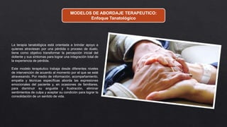 MODELOS DE ABORDAJE TERAPEUTICO:
Enfoque Tanatológico
La terapia tanatológica está orientada a brindar apoyo a
quienes atraviesan por una pérdida o proceso de duelo,
tiene como objetivo transformar la percepción inicial del
doliente y sus síntomas para lograr una integración total de
la experiencia de pérdida.
Este modelo terapéutico trabaja desde diferentes niveles
de intervención de acuerdo al momento por el que se esté
atravesando. Por medio de información, acompañamiento,
empatía y técnicas específicas aborda las expresiones
emocionales del paciente y, en ocasiones de familiares,
para disminuir su angustia y frustración, eliminar
sentimientos de culpa y aceptar su condición para lograr la
consolidación de un sentido de vida.
 