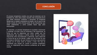 CONCLUSIÓN
El proceso terapéutico cosiste una serie de sesiones con la
finalidad de, entre otras cosas, hacerte más consciente de lo
que estás haciendo, sintiendo y pensando. El terapeuta
facilita que tu estado consciente se amplíe, con lo que te vas
dando cuenta de cómo formas parte de las situaciones que
estás padeciendo, y cómo puedes hacer algo para
solucionarlo.
En resumen, un proceso terapéutico te ayudará a reconocer
y entender: el modo cómo te enfrentas a las situaciones, la
forma en que te relacionas con otros, cuáles son los
significados que asocias a ciertas cosas, de qué manera
reaccionas ante circunstancias o personas, cómo repercute
tu forma de ser en los demás, cuáles son las formas en que
boicoteas tu felicidad, de qué manera el mundo y las persona
influyen en el modo cómo te siente y vives. Por eso es
importante que tengas en cuenta el proceso terapéutico
como un tratamiento ante diversos problemas de la salud
mental.
 