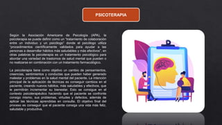PSICOTERAPIA
Según la Asociación Americana de Psicología (APA), la
psicoterapia se puede definir como un “tratamiento de colaboración
entre un individuo y un psicólogo” donde el psicólogo utiliza
“procedimientos científicamente validados para ayudar a las
personas a desarrollar hábitos más saludables y más efectivos”, en
otras palabras la psicoterapia es un tratamiento psicológico para
abordar una variedad de trastornos de salud mental que pueden o
no realizarse en combinación con un tratamiento farmacológico.
La psicoterapia tiene como objetivo un cambio de pensamientos,
creencias, sentimientos y conductas que pueden haber generado
malestar y problemas en la salud mental del paciente. La intención
principal de la aplicación de técnicas es conseguir cambios en el
paciente, creando nuevos hábitos, más saludables y efectivos, que
le permitirán incrementar su bienestar. Esto se consigue en el
contexto psicoterapéutico haciendo que el paciente se confronte
consigo mismo, sus problemas, virtudes y defectos, además de
aplicar las técnicas aprendidas en consulta. El objetivo final del
proceso es conseguir que el paciente consiga una vida más feliz,
saludable y productiva.
 