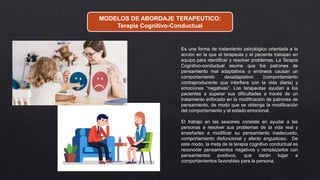 MODELOS DE ABORDAJE TERAPEUTICO:
Terapia Cognitivo-Conductual
Es una forma de tratamiento psicológico orientada a la
acción en la que el terapeuta y el paciente trabajan en
equipo para identificar y resolver problemas. La Terapia
Cognitivo-conductual asume que los patrones de
pensamiento mal adaptativos o erróneos causan un
comportamiento desadaptativo (comportamiento
contraproducente que interfiere con la vida diaria) y
emociones “negativas”. Los terapeutas ayudan a los
pacientes a superar sus dificultades a través de un
tratamiento enfocado en la modificación de patrones de
pensamiento, de modo que se obtenga la modificación
del comportamiento y el estado emocional.
El trabajo en las sesiones consiste en ayudar a las
personas a resolver sus problemas de la vida real y
enseñarles a modificar su pensamiento inadecuado,
comportamiento disfuncional y afecto angustioso. De
este modo, la meta de la terapia cognitivo conductual es
reconocer pensamientos negativos y remplazarlos con
pensamientos positivos, que darán lugar a
comportamientos favorables para la persona.
 