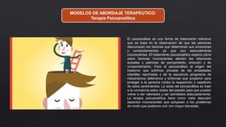MODELOS DE ABORDAJE TERAPEUTICO:
Terapia Psicoanalítica
El psicoanálisis es una forma de tratamiento intensivo
que se basa en la observación de que las personas
desconocen los factores que determinan sus emociones
y comportamientos ya que son esencialmente
inconscientes. El tratamiento psicoanalítico explora cómo
estos factores inconscientes afectan las relaciones
actuales y patrones de pensamiento, emoción y de
comportamiento. Para el psicoanálisis el origen del
trastorno que sufrimos procede de las ansiedades
infantiles reprimidas y de la secuencia progresiva de
mecanismos defensivos y síntomas que surgieron para
proteger a la persona contra la reaparición y repetición
de estos sentimientos. La tarea del psicoanálisis es traer
a la conciencia estos restos del pasado para que puedan
volver a ser valorados y ser asimilados adecuadamente.
La terapia psicoanalítica tiene como meta descubrir
aspectos inconscientes que subyacen a los problemas
de modo que podamos vivir con mayor bienestar.
 
