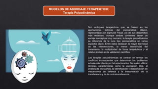 MODELOS DE ABORDAJE TERAPEUTICO:
Terapia Psicodinámica
Son enfoques terapéuticos que se basan en las
aportaciones teóricas del psicoanálisis clásico,
representado por Sigmund Freud, y/o de sus desarrollos
más recientes. Aunque ambas corrientes tienen un
anclaje conceptual muy cercano, la terapia psicodinámica
se diferencia de la cura tipo psicoanalítica en varios
aspectos clave. Entre estos destacan la mayor brevedad
de las intervenciones, la menor intensividad del
tratamiento, la multiplicidad de focos terapéuticos y el
relativo énfasis en la validación científica.
Las terapias psicodinámicas se centran en revelar los
conflictos inconscientes que determinan los problemas
actuales del cliente por tal solucionarlos. Se suelen utilizar
técnicas características como la asociación libre, el
análisis de los sueños, la identificación y desactivación de
mecanismos de defensa y la interpretación de la
transferencia y de la contratransferencia.
 